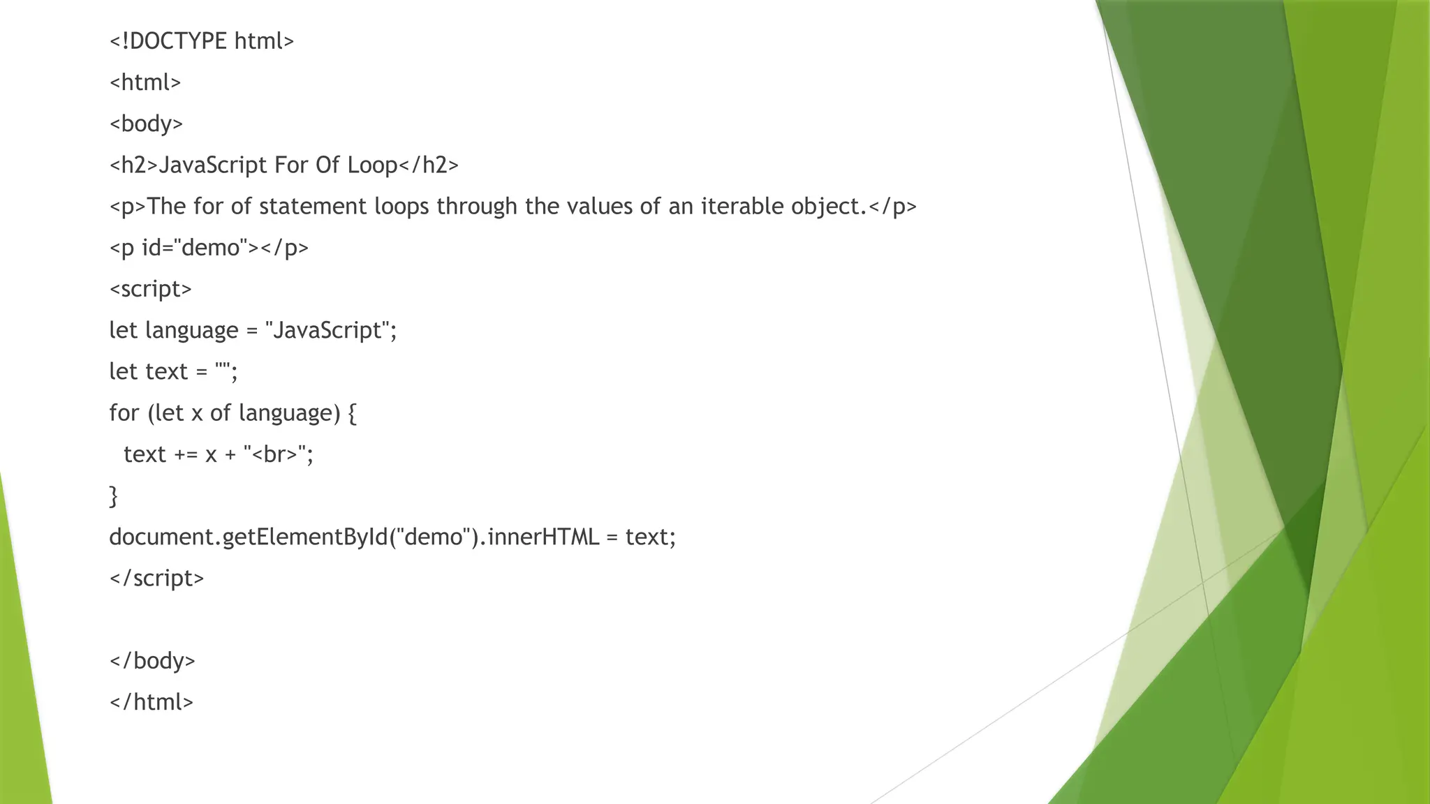 <!DOCTYPE html>
<html>
<body>
<h2>JavaScript For Of Loop</h2>
<p>The for of statement loops through the values of an iterable object.</p>
<p id="demo"></p>
<script>
let language = "JavaScript";
let text = "";
for (let x of language) {
text += x + "<br>";
}
document.getElementById("demo").innerHTML = text;
</script>
</body>
</html>
 