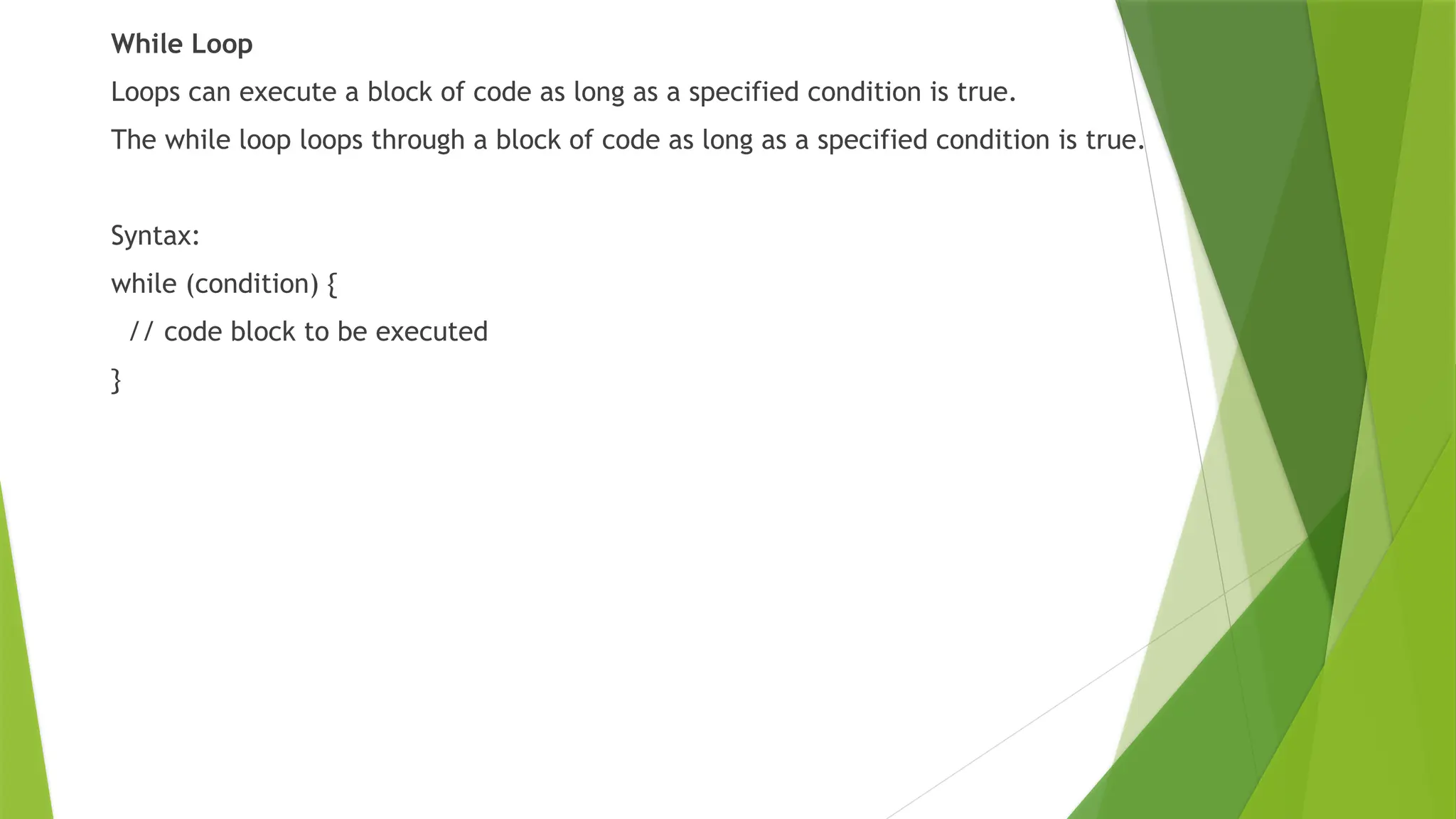 While Loop
Loops can execute a block of code as long as a specified condition is true.
The while loop loops through a block of code as long as a specified condition is true.
Syntax:
while (condition) {
// code block to be executed
}
 