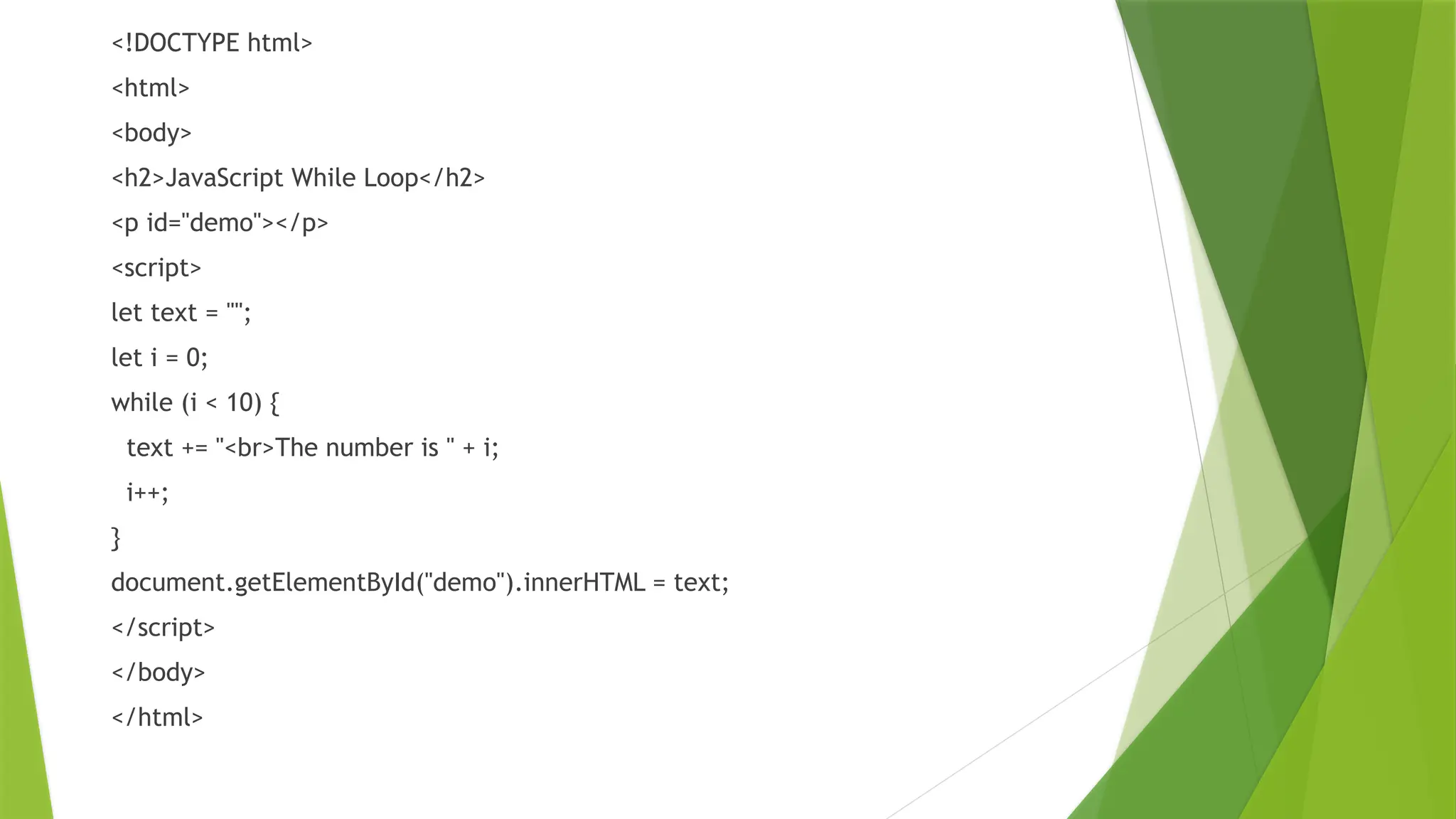 <!DOCTYPE html>
<html>
<body>
<h2>JavaScript While Loop</h2>
<p id="demo"></p>
<script>
let text = "";
let i = 0;
while (i < 10) {
text += "<br>The number is " + i;
i++;
}
document.getElementById("demo").innerHTML = text;
</script>
</body>
</html>
 