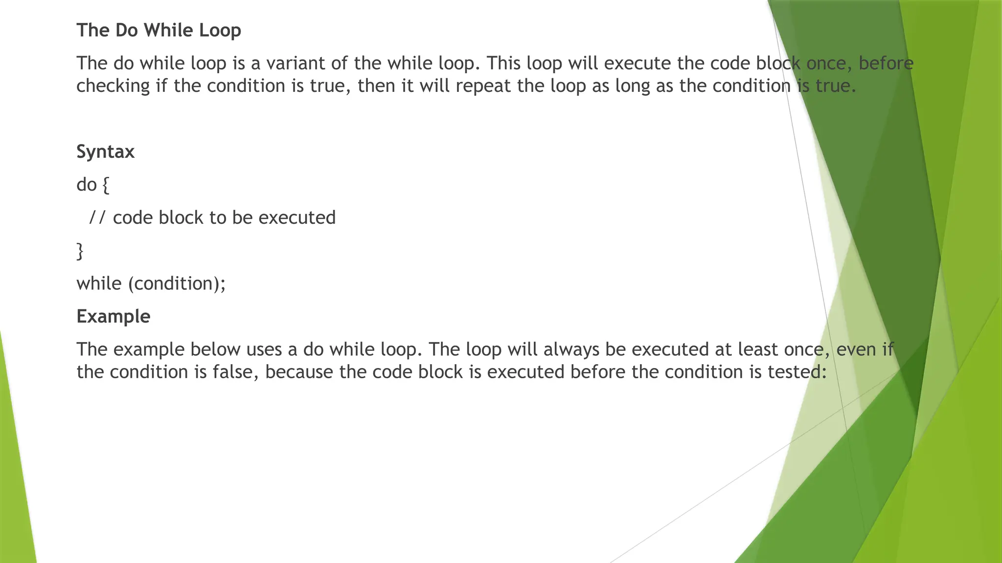 The Do While Loop
The do while loop is a variant of the while loop. This loop will execute the code block once, before
checking if the condition is true, then it will repeat the loop as long as the condition is true.
Syntax
do {
// code block to be executed
}
while (condition);
Example
The example below uses a do while loop. The loop will always be executed at least once, even if
the condition is false, because the code block is executed before the condition is tested:
 