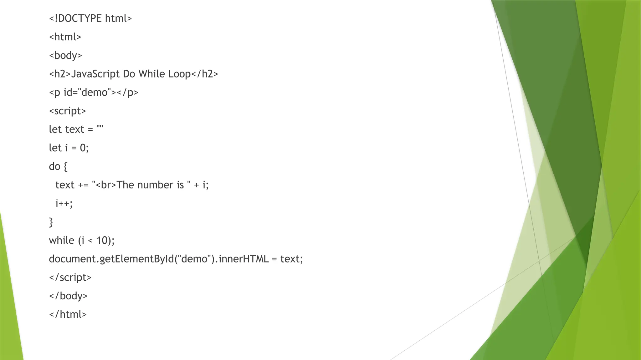 <!DOCTYPE html>
<html>
<body>
<h2>JavaScript Do While Loop</h2>
<p id="demo"></p>
<script>
let text = ""
let i = 0;
do {
text += "<br>The number is " + i;
i++;
}
while (i < 10);
document.getElementById("demo").innerHTML = text;
</script>
</body>
</html>
 