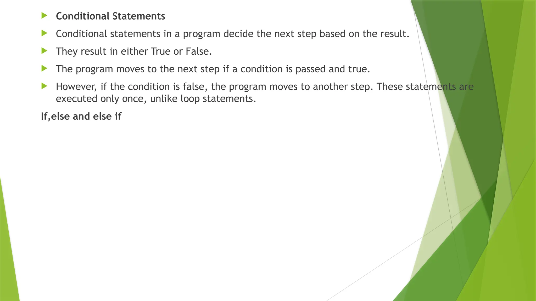  Conditional Statements
 Conditional statements in a program decide the next step based on the result.
 They result in either True or False.
 The program moves to the next step if a condition is passed and true.
 However, if the condition is false, the program moves to another step. These statements are
executed only once, unlike loop statements.
If,else and else if
 