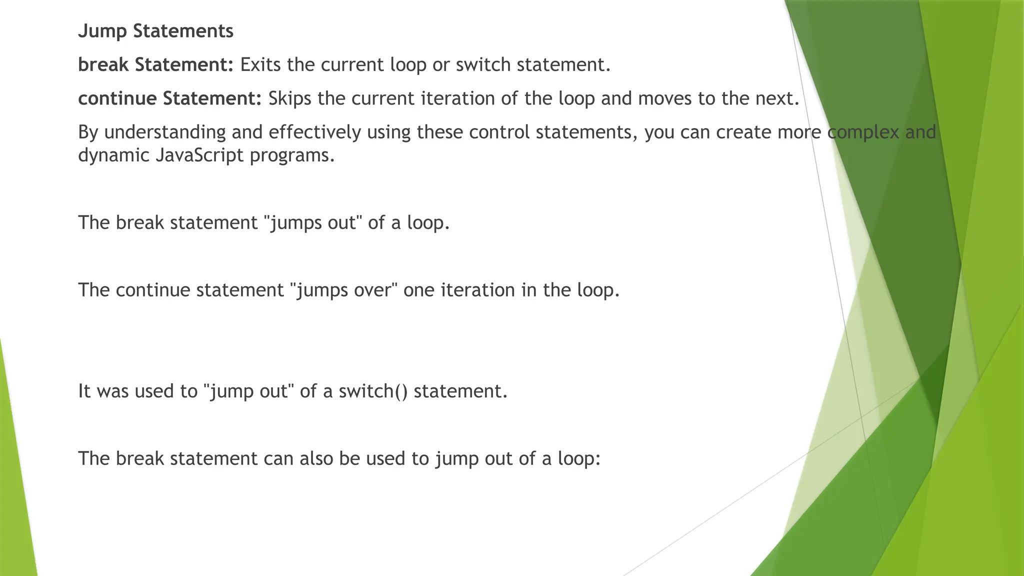 Jump Statements
break Statement: Exits the current loop or switch statement.
continue Statement: Skips the current iteration of the loop and moves to the next.
By understanding and effectively using these control statements, you can create more complex and
dynamic JavaScript programs.
The break statement "jumps out" of a loop.
The continue statement "jumps over" one iteration in the loop.
It was used to "jump out" of a switch() statement.
The break statement can also be used to jump out of a loop:
 