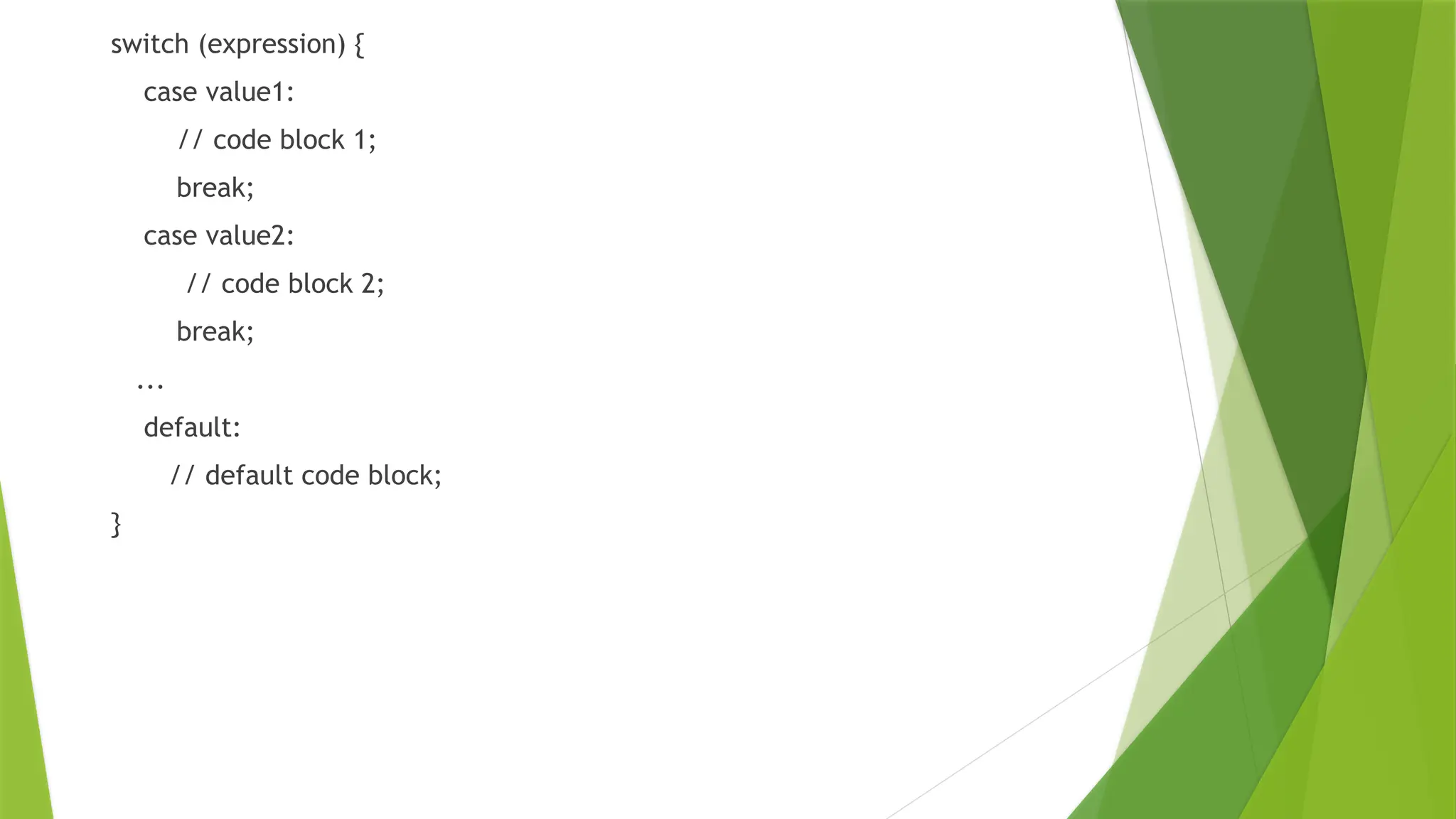 switch (expression) {
case value1:
// code block 1;
break;
case value2:
// code block 2;
break;
...
default:
// default code block;
}
 
