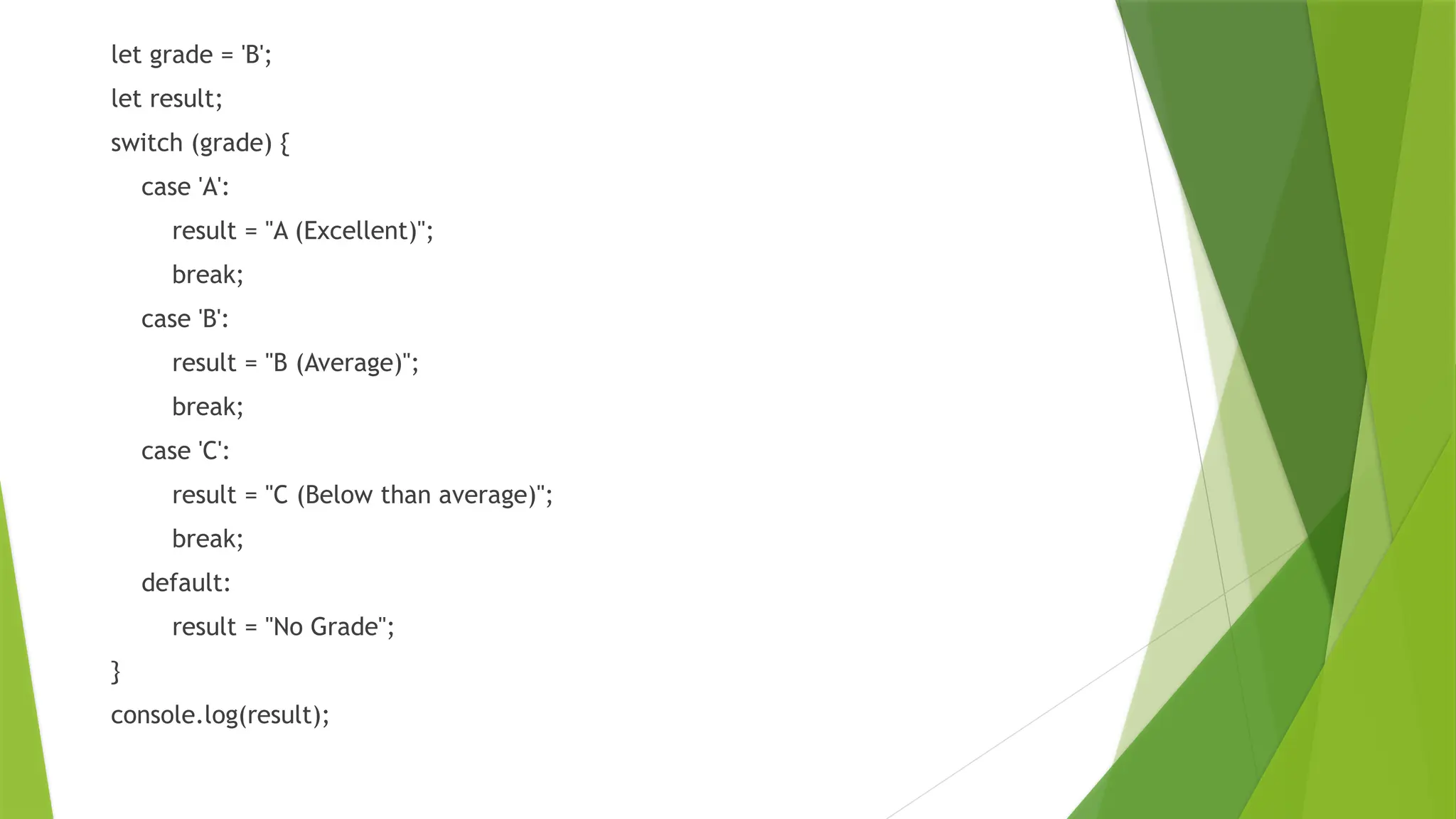let grade = 'B';
let result;
switch (grade) {
case 'A':
result = "A (Excellent)";
break;
case 'B':
result = "B (Average)";
break;
case 'C':
result = "C (Below than average)";
break;
default:
result = "No Grade";
}
console.log(result);
 