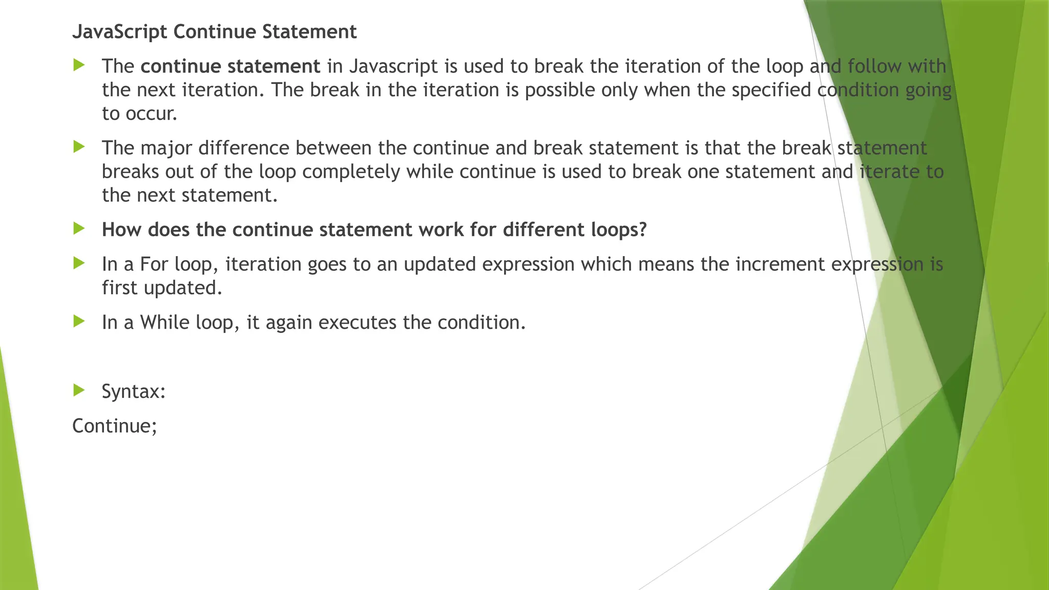JavaScript Continue Statement
 The continue statement in Javascript is used to break the iteration of the loop and follow with
the next iteration. The break in the iteration is possible only when the specified condition going
to occur.
 The major difference between the continue and break statement is that the break statement
breaks out of the loop completely while continue is used to break one statement and iterate to
the next statement.
 How does the continue statement work for different loops?
 In a For loop, iteration goes to an updated expression which means the increment expression is
first updated.
 In a While loop, it again executes the condition.
 Syntax:
Continue;
 