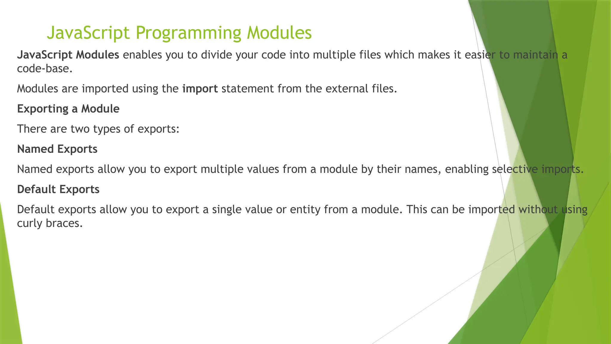 JavaScript Programming Modules
JavaScript Modules enables you to divide your code into multiple files which makes it easier to maintain a
code-base.
Modules are imported using the import statement from the external files.
Exporting a Module
There are two types of exports:
Named Exports
Named exports allow you to export multiple values from a module by their names, enabling selective imports.
Default Exports
Default exports allow you to export a single value or entity from a module. This can be imported without using
curly braces.
 