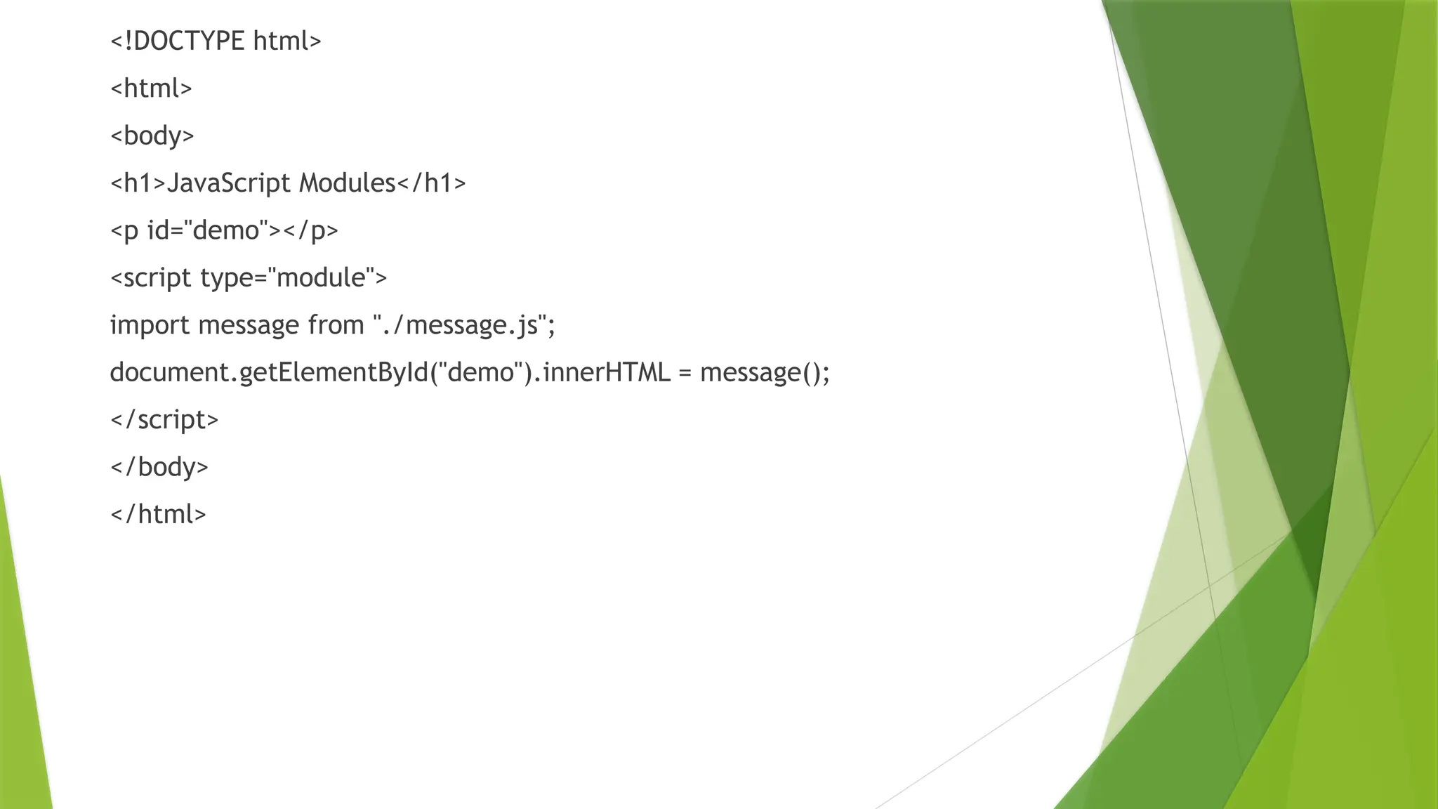 <!DOCTYPE html>
<html>
<body>
<h1>JavaScript Modules</h1>
<p id="demo"></p>
<script type="module">
import message from "./message.js";
document.getElementById("demo").innerHTML = message();
</script>
</body>
</html>
 