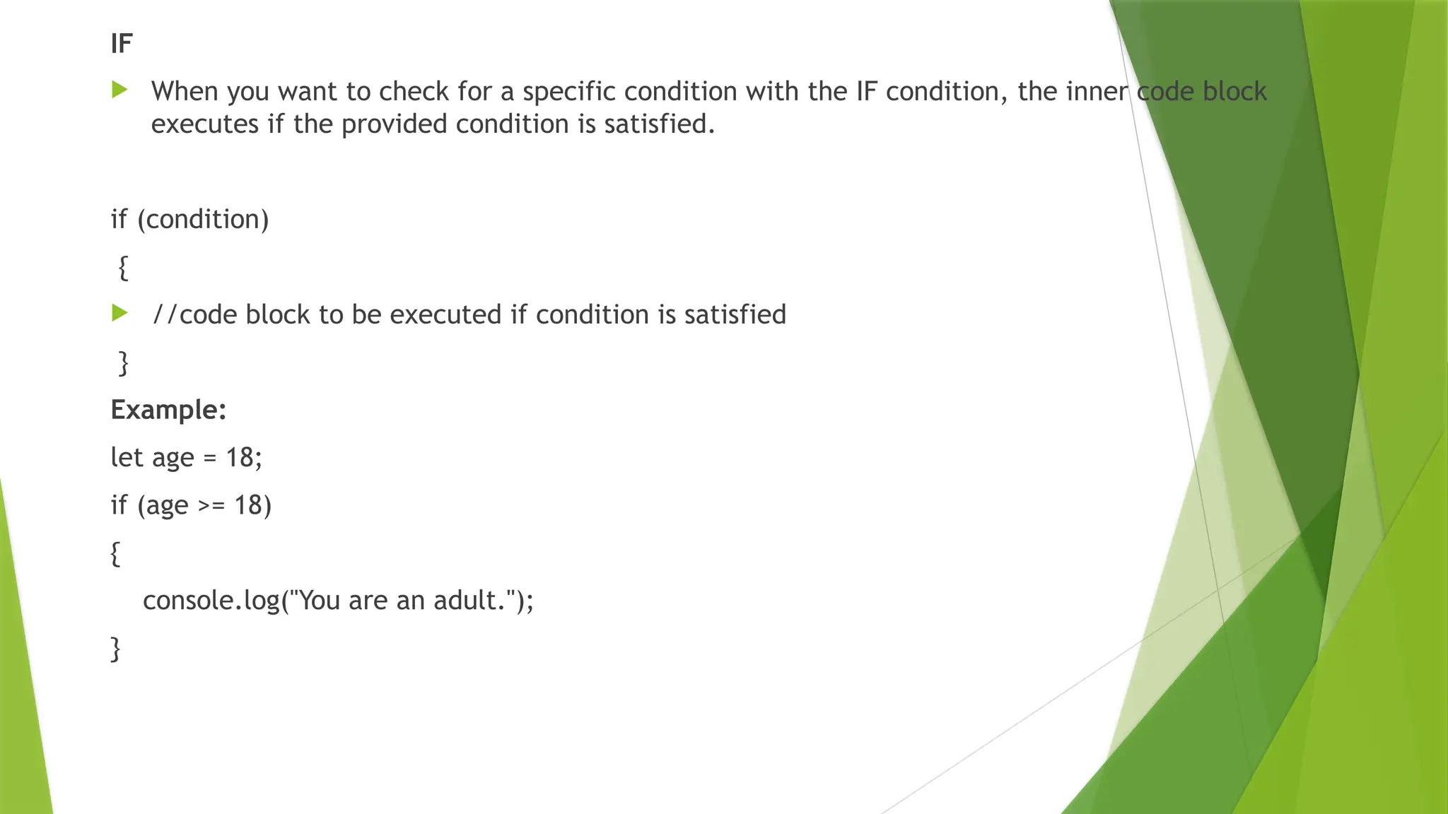 IF
 When you want to check for a specific condition with the IF condition, the inner code block
executes if the provided condition is satisfied.
if (condition)
{
 //code block to be executed if condition is satisfied
}
Example:
let age = 18;
if (age >= 18)
{
console.log("You are an adult.");
}
 
