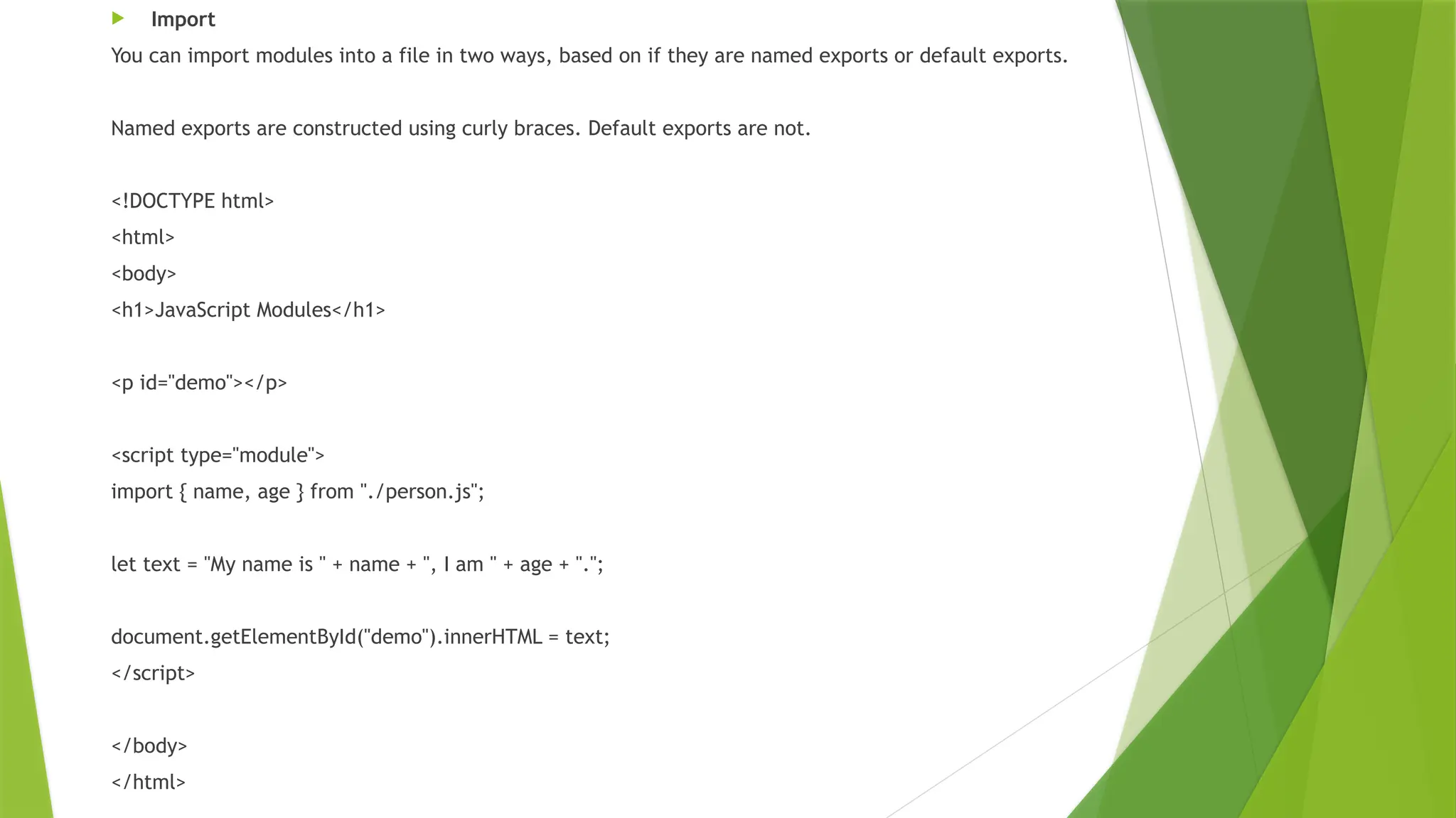  Import
You can import modules into a file in two ways, based on if they are named exports or default exports.
Named exports are constructed using curly braces. Default exports are not.
<!DOCTYPE html>
<html>
<body>
<h1>JavaScript Modules</h1>
<p id="demo"></p>
<script type="module">
import { name, age } from "./person.js";
let text = "My name is " + name + ", I am " + age + ".";
document.getElementById("demo").innerHTML = text;
</script>
</body>
</html>
 