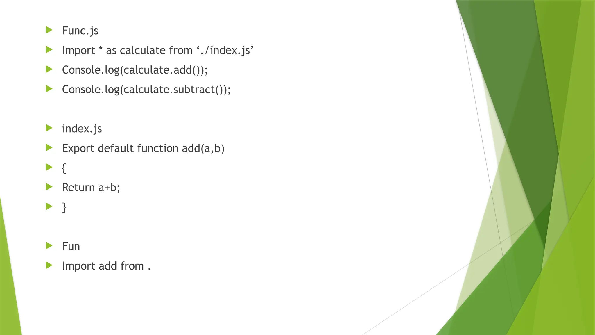  Func.js
 Import * as calculate from ‘./index.js’
 Console.log(calculate.add());
 Console.log(calculate.subtract());
 index.js
 Export default function add(a,b)
 {
 Return a+b;
 }
 Fun
 Import add from .
 