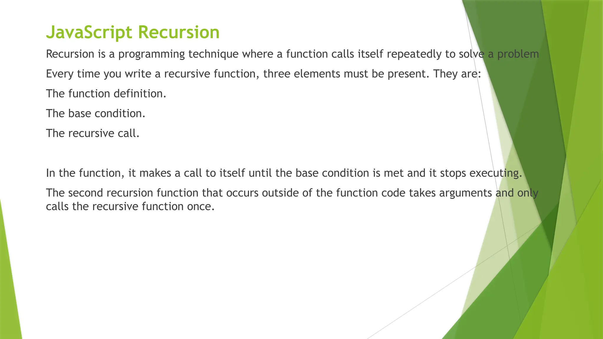 JavaScript Recursion
Recursion is a programming technique where a function calls itself repeatedly to solve a problem
Every time you write a recursive function, three elements must be present. They are:
The function definition.
The base condition.
The recursive call.
In the function, it makes a call to itself until the base condition is met and it stops executing.
The second recursion function that occurs outside of the function code takes arguments and only
calls the recursive function once.
 