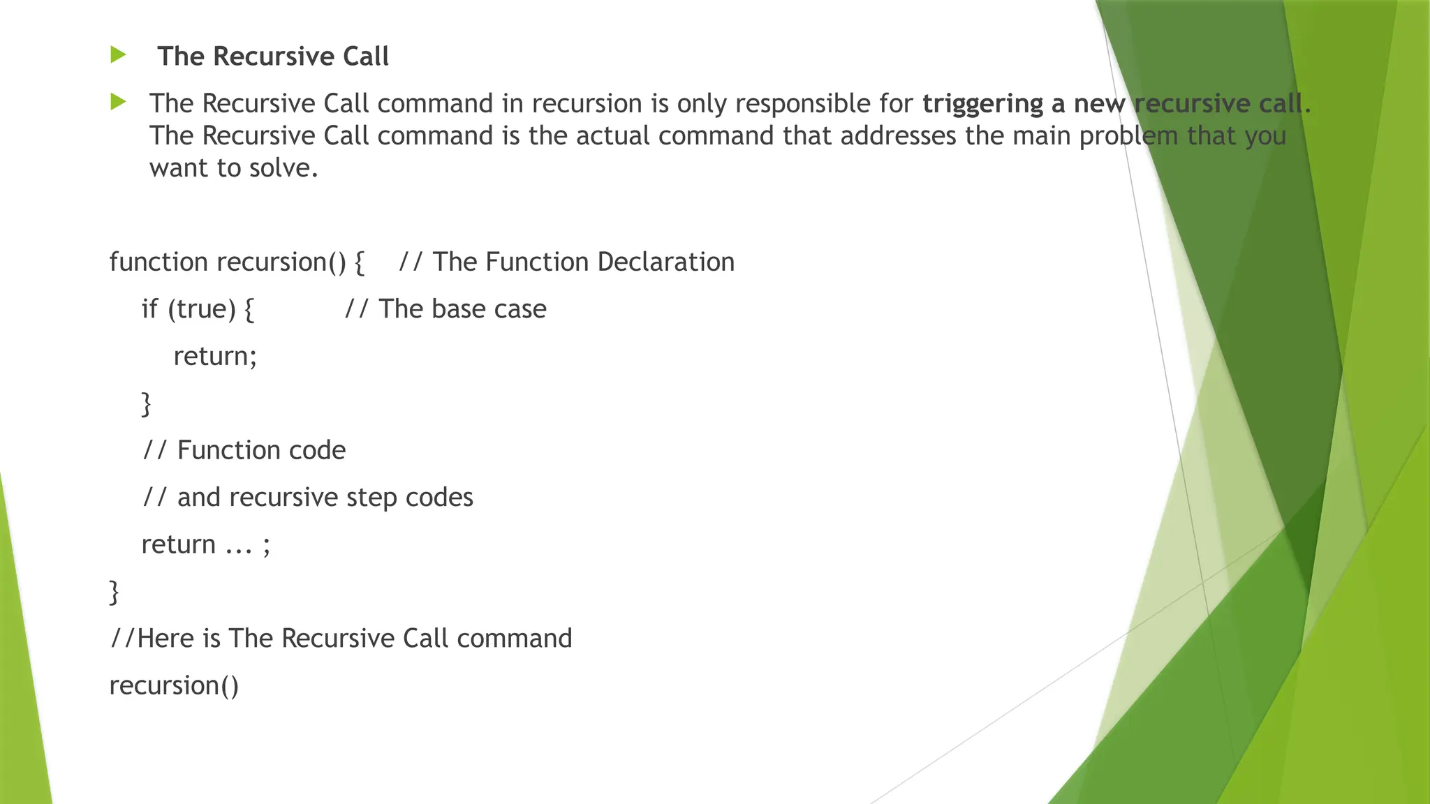  The Recursive Call
 The Recursive Call command in recursion is only responsible for triggering a new recursive call.
The Recursive Call command is the actual command that addresses the main problem that you
want to solve.
function recursion() { // The Function Declaration
if (true) { // The base case
return;
}
// Function code
// and recursive step codes
return ... ;
}
//Here is The Recursive Call command
recursion()
 