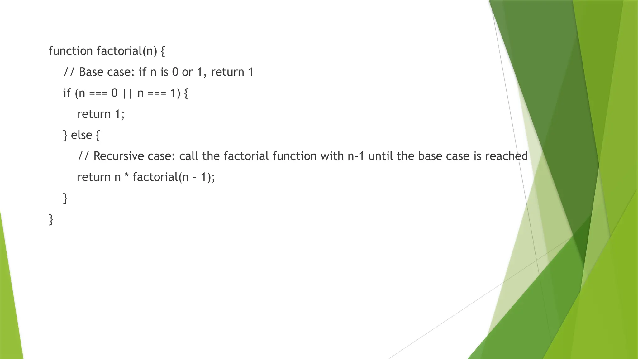 function factorial(n) {
// Base case: if n is 0 or 1, return 1
if (n === 0 || n === 1) {
return 1;
} else {
// Recursive case: call the factorial function with n-1 until the base case is reached
return n * factorial(n - 1);
}
}
 