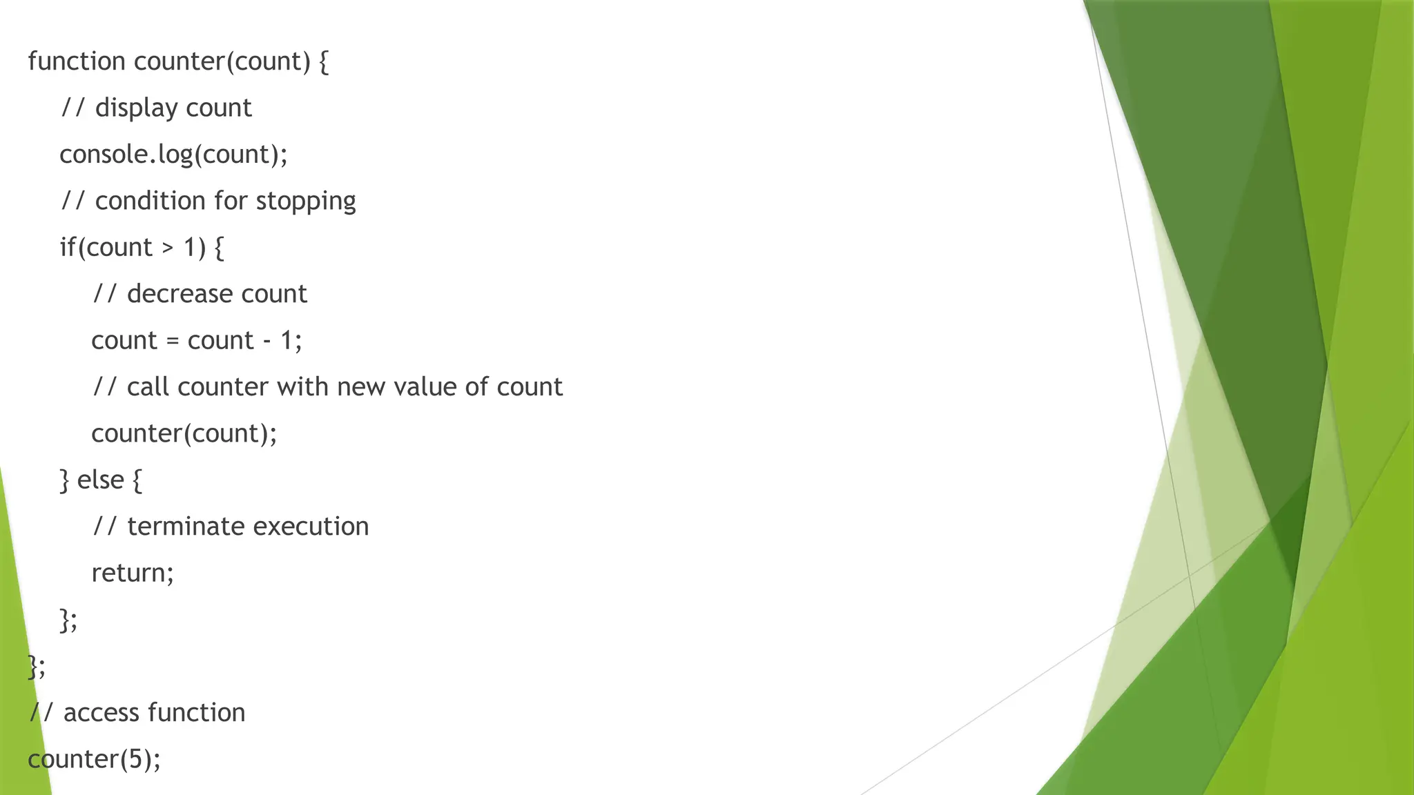 function counter(count) {
// display count
console.log(count);
// condition for stopping
if(count > 1) {
// decrease count
count = count - 1;
// call counter with new value of count
counter(count);
} else {
// terminate execution
return;
};
};
// access function
counter(5);
 