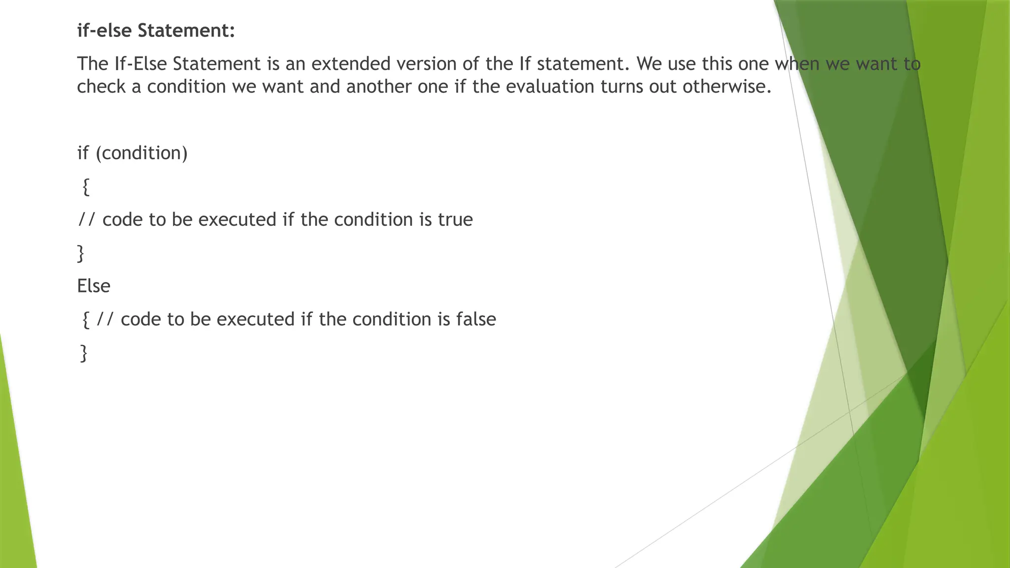 if-else Statement:
The If-Else Statement is an extended version of the If statement. We use this one when we want to
check a condition we want and another one if the evaluation turns out otherwise.
if (condition)
{
// code to be executed if the condition is true
}
Else
{ // code to be executed if the condition is false
}
 