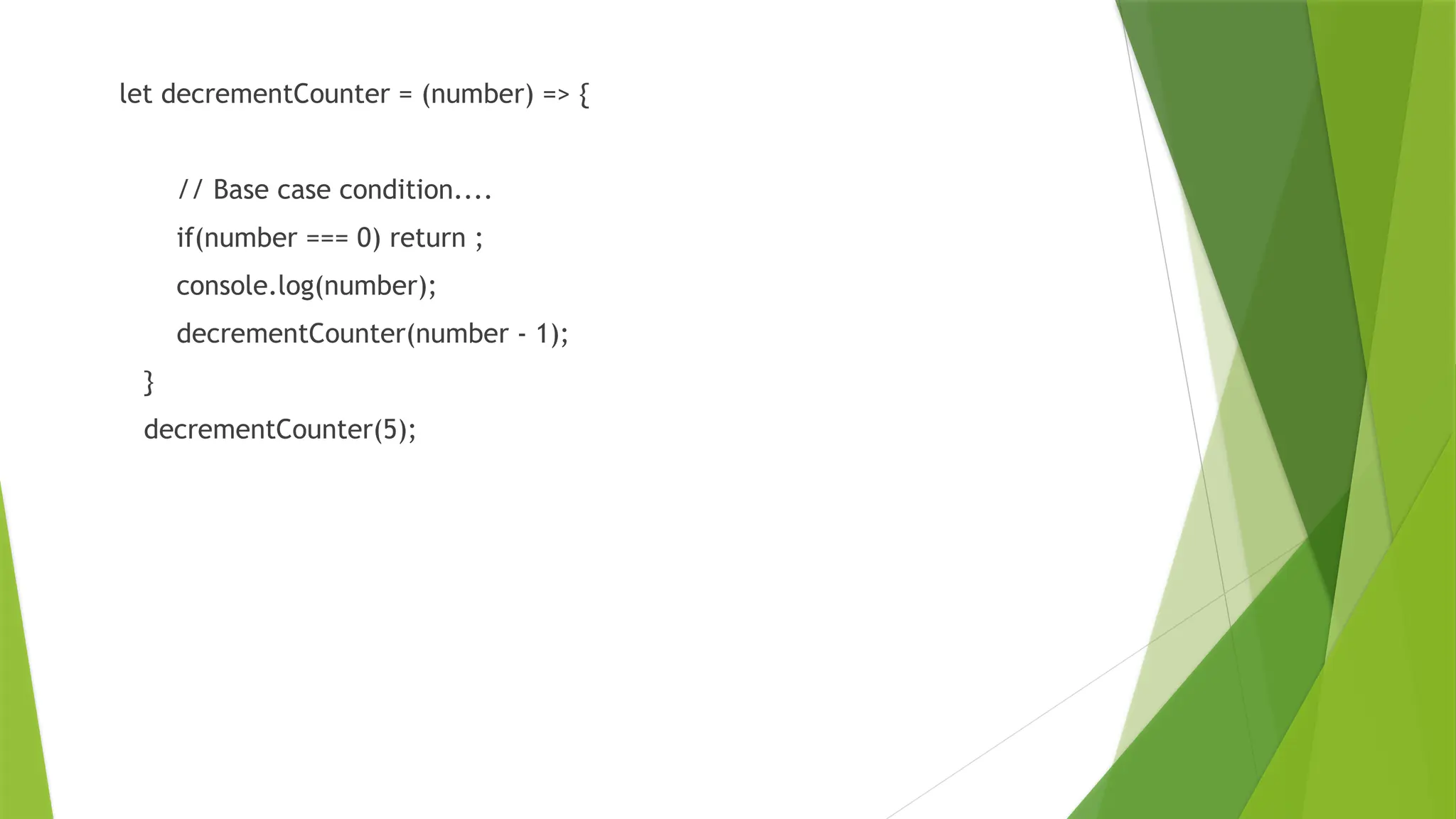 let decrementCounter = (number) => {
// Base case condition....
if(number === 0) return ;
console.log(number);
decrementCounter(number - 1);
}
decrementCounter(5);
 