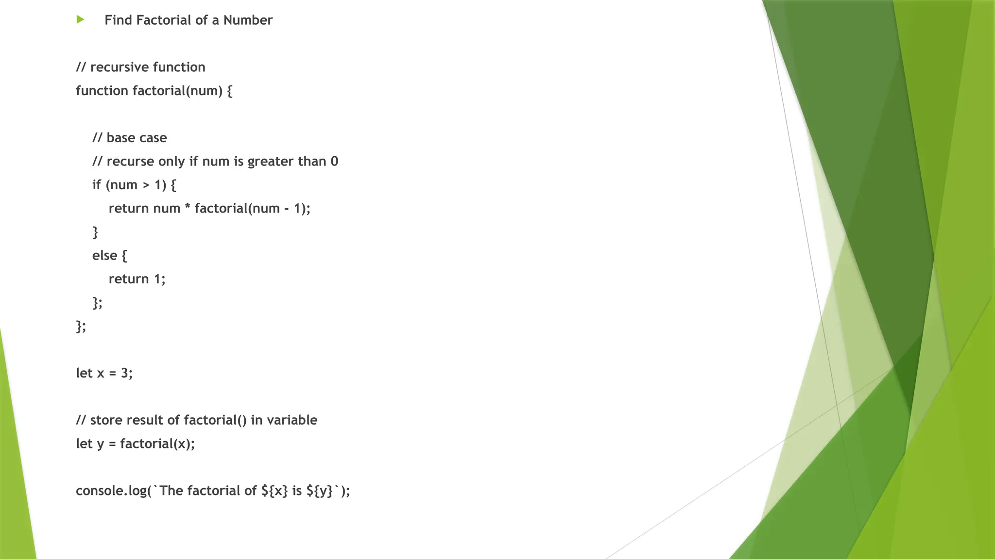  Find Factorial of a Number
// recursive function
function factorial(num) {
// base case
// recurse only if num is greater than 0
if (num > 1) {
return num * factorial(num - 1);
}
else {
return 1;
};
};
let x = 3;
// store result of factorial() in variable
let y = factorial(x);
console.log(`The factorial of ${x} is ${y}`);
 