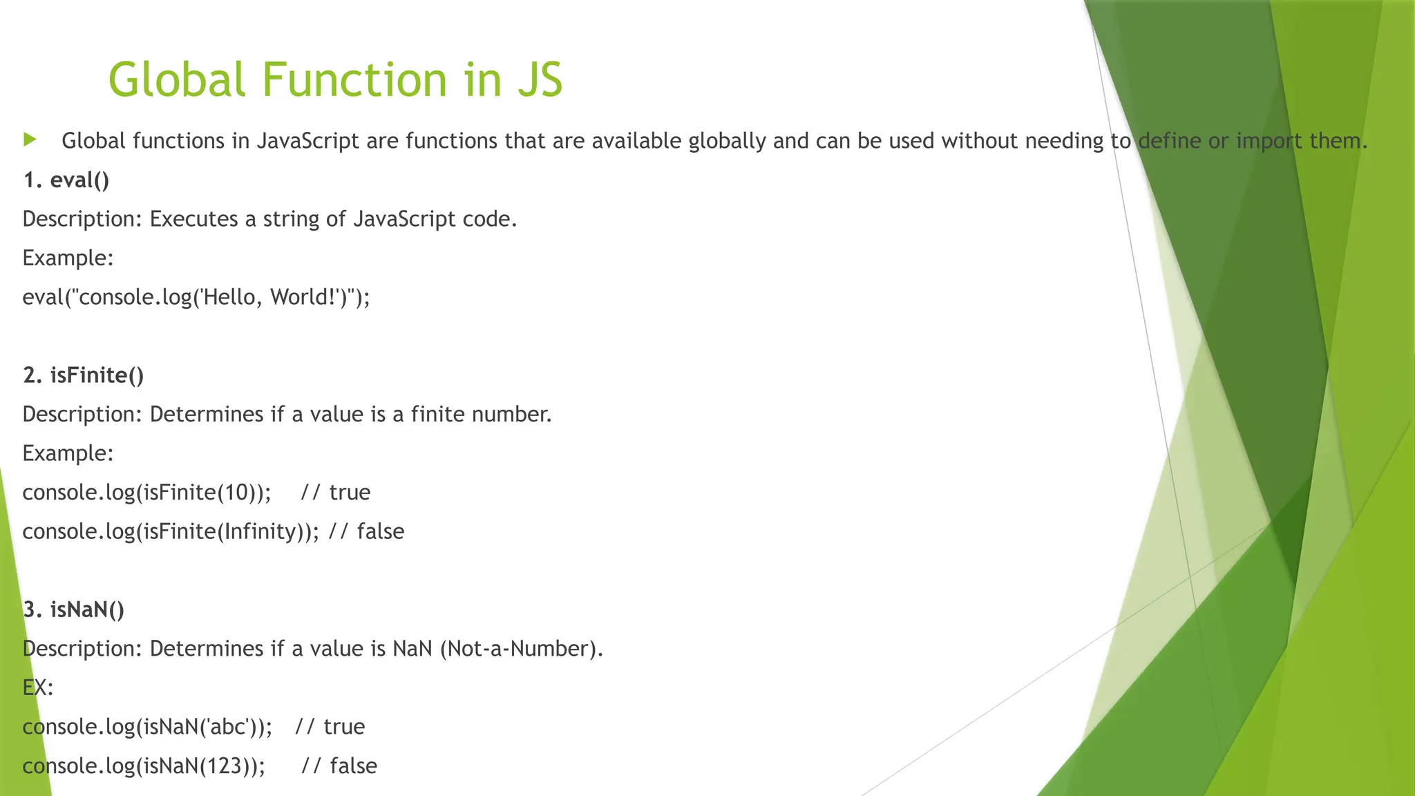 Global Function in JS
 Global functions in JavaScript are functions that are available globally and can be used without needing to define or import them.
1. eval()
Description: Executes a string of JavaScript code.
Example:
eval("console.log('Hello, World!')");
2. isFinite()
Description: Determines if a value is a finite number.
Example:
console.log(isFinite(10)); // true
console.log(isFinite(Infinity)); // false
3. isNaN()
Description: Determines if a value is NaN (Not-a-Number).
EX:
console.log(isNaN('abc')); // true
console.log(isNaN(123)); // false
 