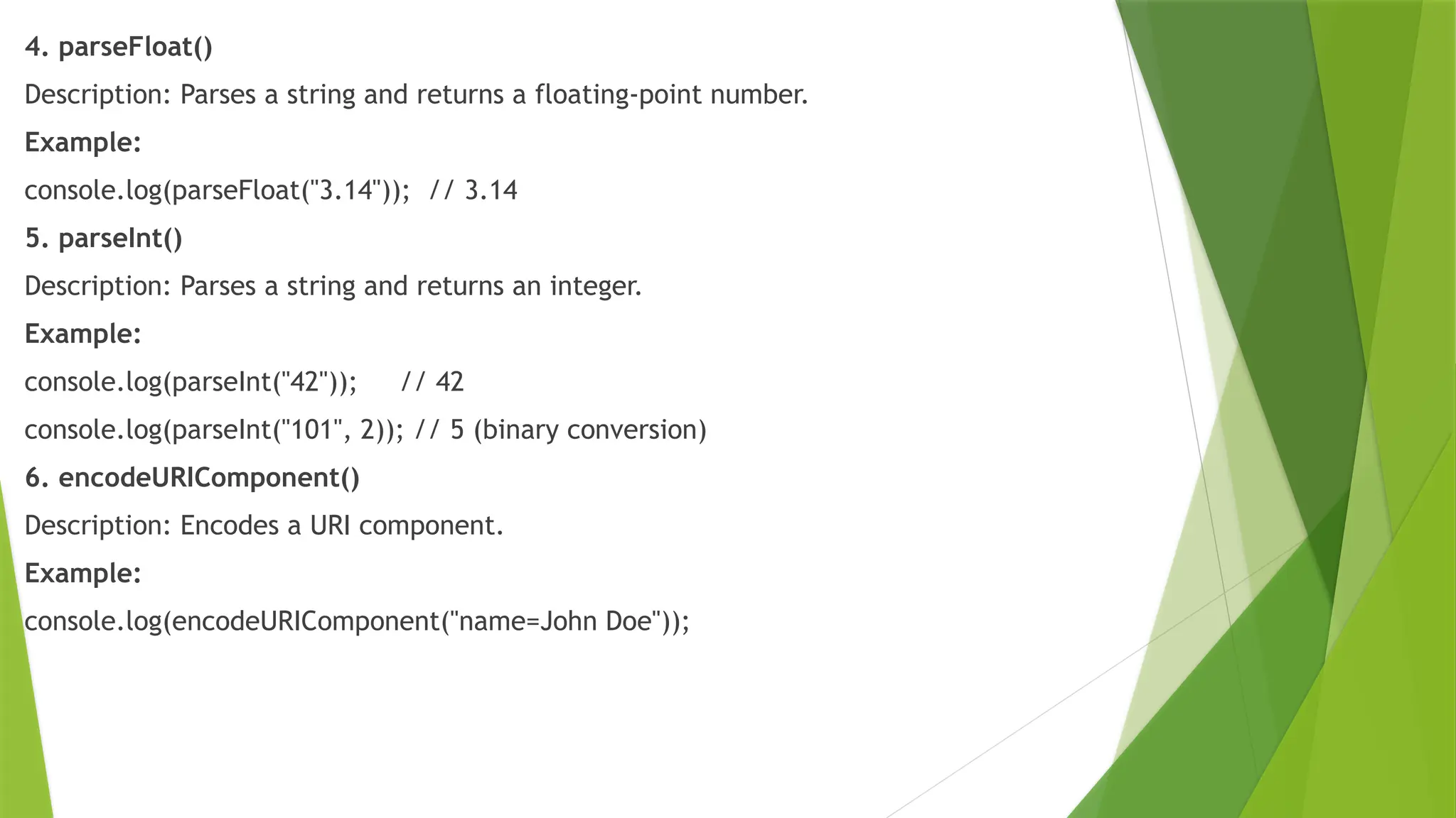 4. parseFloat()
Description: Parses a string and returns a floating-point number.
Example:
console.log(parseFloat("3.14")); // 3.14
5. parseInt()
Description: Parses a string and returns an integer.
Example:
console.log(parseInt("42")); // 42
console.log(parseInt("101", 2)); // 5 (binary conversion)
6. encodeURIComponent()
Description: Encodes a URI component.
Example:
console.log(encodeURIComponent("name=John Doe"));
 