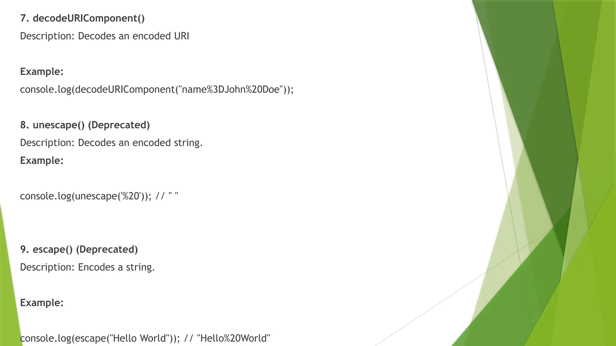 7. decodeURIComponent()
Description: Decodes an encoded URI
Example:
console.log(decodeURIComponent("name%3DJohn%20Doe"));
8. unescape() (Deprecated)
Description: Decodes an encoded string.
Example:
console.log(unescape('%20')); // " "
9. escape() (Deprecated)
Description: Encodes a string.
Example:
console.log(escape("Hello World")); // "Hello%20World"
 