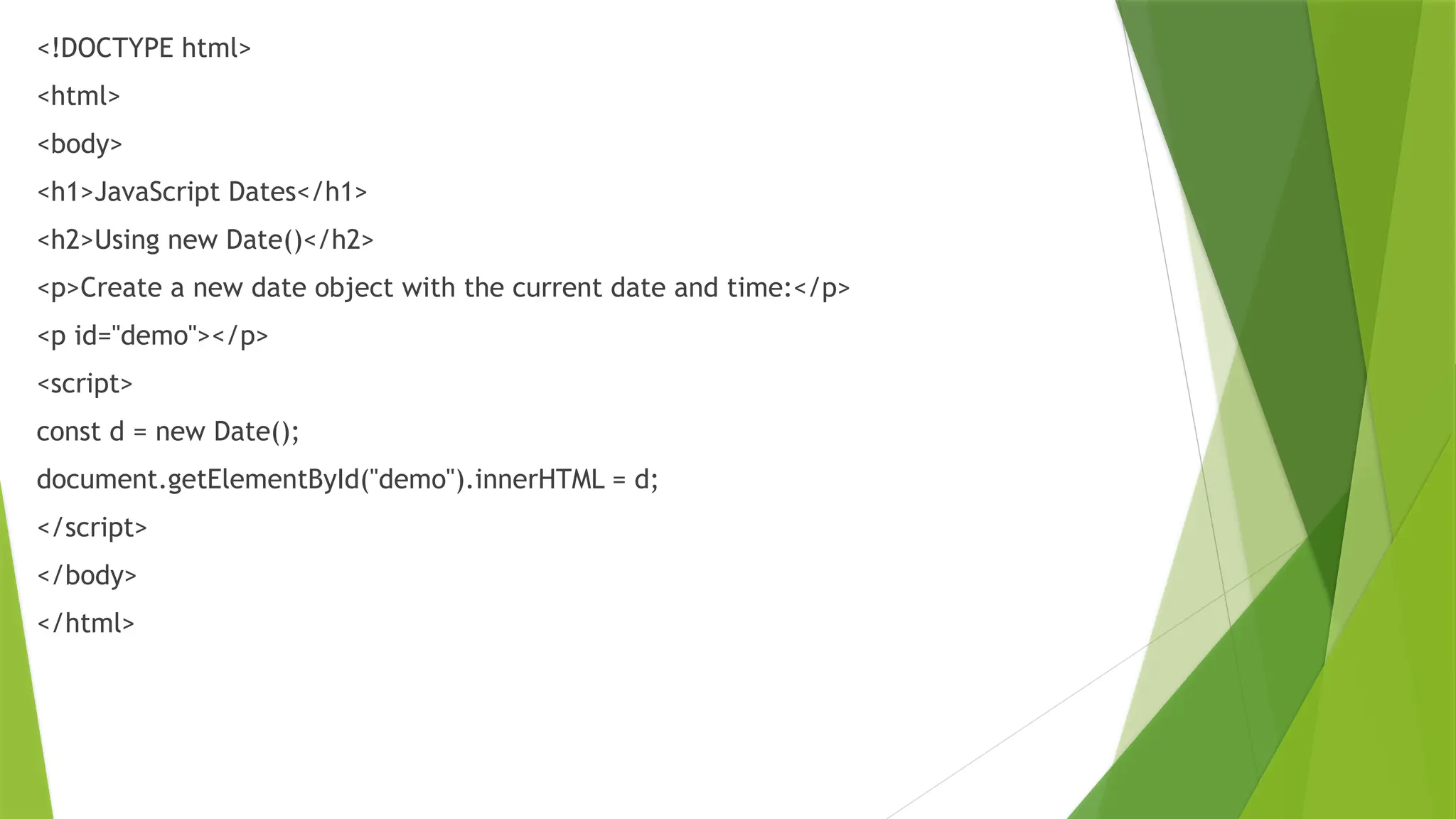 <!DOCTYPE html>
<html>
<body>
<h1>JavaScript Dates</h1>
<h2>Using new Date()</h2>
<p>Create a new date object with the current date and time:</p>
<p id="demo"></p>
<script>
const d = new Date();
document.getElementById("demo").innerHTML = d;
</script>
</body>
</html>
 