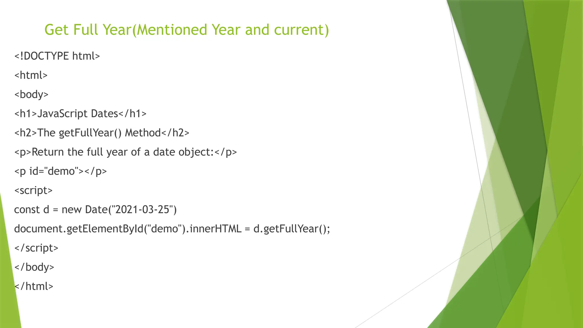 Get Full Year(Mentioned Year and current)
<!DOCTYPE html>
<html>
<body>
<h1>JavaScript Dates</h1>
<h2>The getFullYear() Method</h2>
<p>Return the full year of a date object:</p>
<p id="demo"></p>
<script>
const d = new Date("2021-03-25")
document.getElementById("demo").innerHTML = d.getFullYear();
</script>
</body>
</html>
 