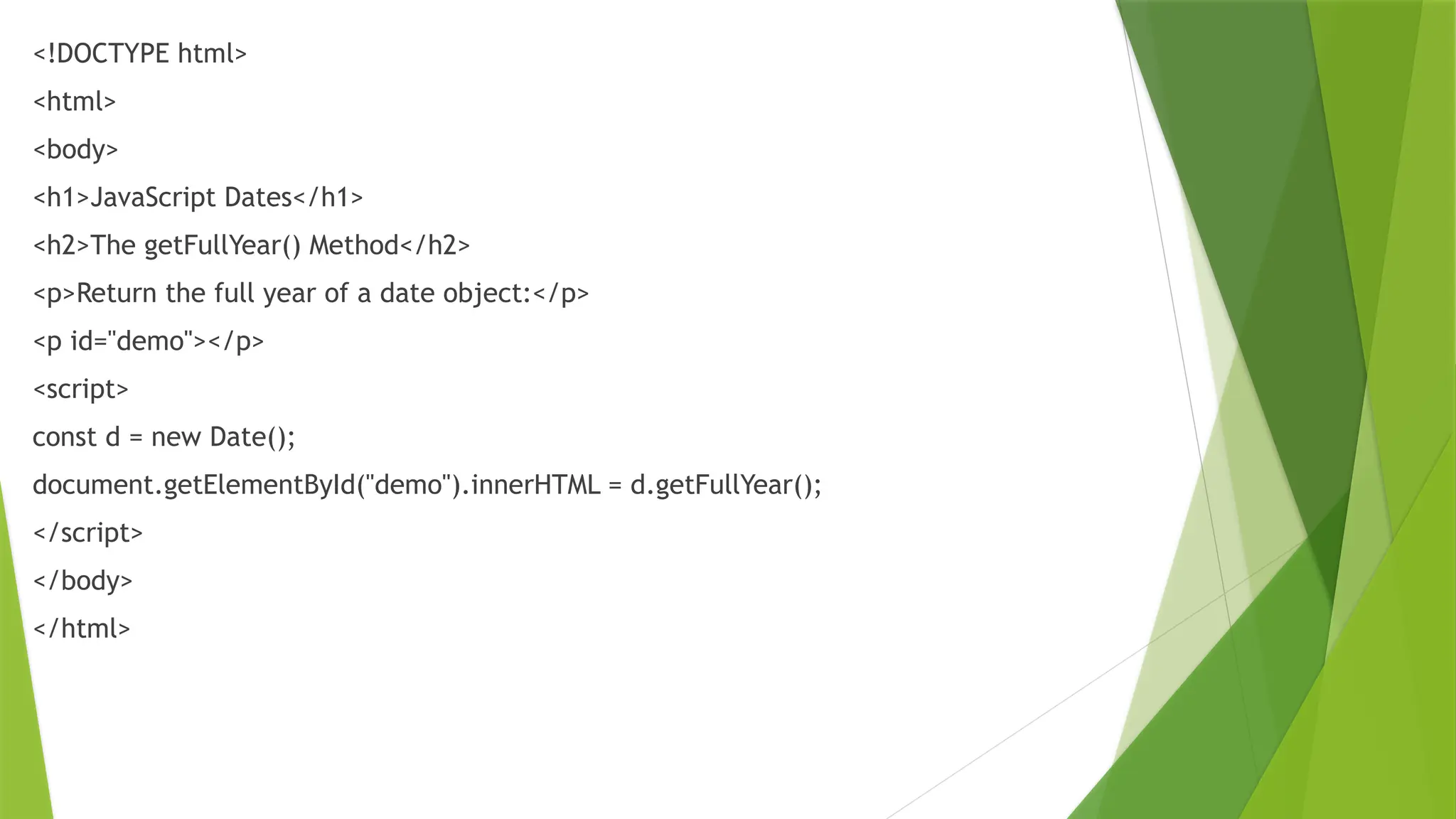 <!DOCTYPE html>
<html>
<body>
<h1>JavaScript Dates</h1>
<h2>The getFullYear() Method</h2>
<p>Return the full year of a date object:</p>
<p id="demo"></p>
<script>
const d = new Date();
document.getElementById("demo").innerHTML = d.getFullYear();
</script>
</body>
</html>
 