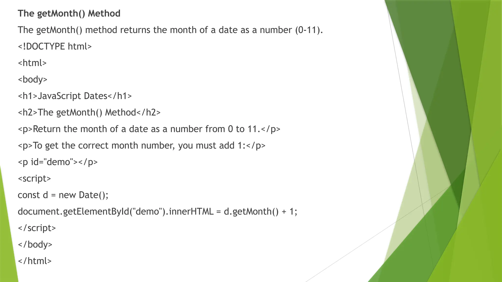 The getMonth() Method
The getMonth() method returns the month of a date as a number (0-11).
<!DOCTYPE html>
<html>
<body>
<h1>JavaScript Dates</h1>
<h2>The getMonth() Method</h2>
<p>Return the month of a date as a number from 0 to 11.</p>
<p>To get the correct month number, you must add 1:</p>
<p id="demo"></p>
<script>
const d = new Date();
document.getElementById("demo").innerHTML = d.getMonth() + 1;
</script>
</body>
</html>
 
