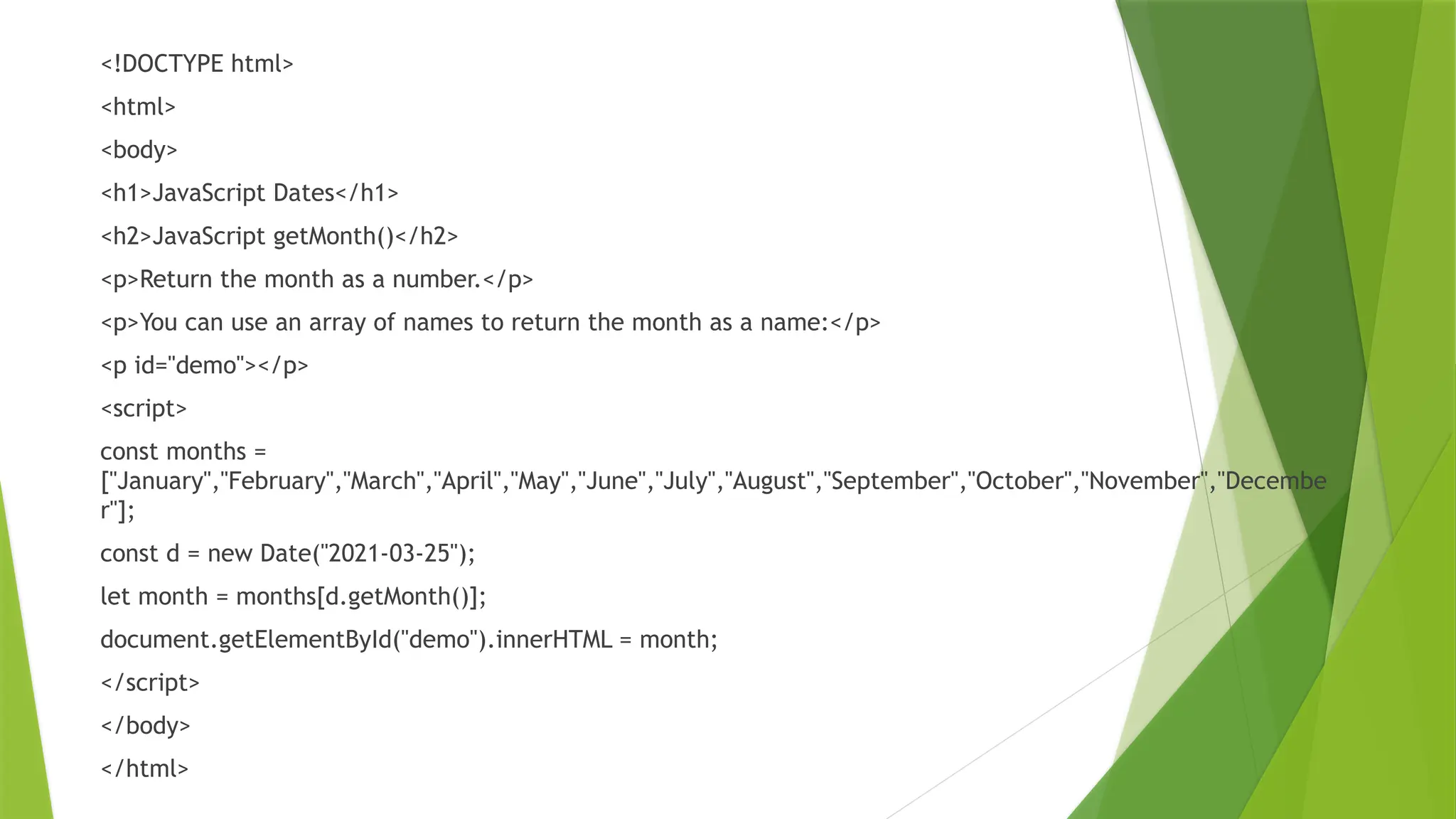 <!DOCTYPE html>
<html>
<body>
<h1>JavaScript Dates</h1>
<h2>JavaScript getMonth()</h2>
<p>Return the month as a number.</p>
<p>You can use an array of names to return the month as a name:</p>
<p id="demo"></p>
<script>
const months =
["January","February","March","April","May","June","July","August","September","October","November","Decembe
r"];
const d = new Date("2021-03-25");
let month = months[d.getMonth()];
document.getElementById("demo").innerHTML = month;
</script>
</body>
</html>
 