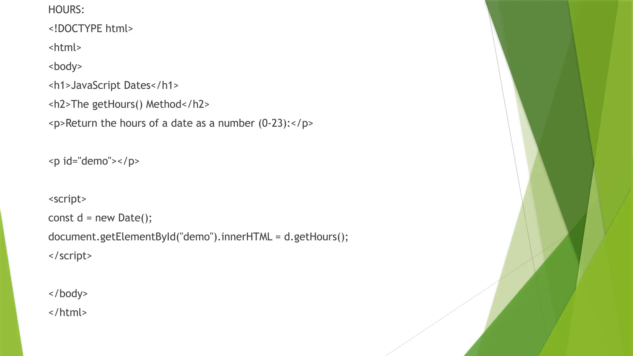 HOURS:
<!DOCTYPE html>
<html>
<body>
<h1>JavaScript Dates</h1>
<h2>The getHours() Method</h2>
<p>Return the hours of a date as a number (0-23):</p>
<p id="demo"></p>
<script>
const d = new Date();
document.getElementById("demo").innerHTML = d.getHours();
</script>
</body>
</html>
 