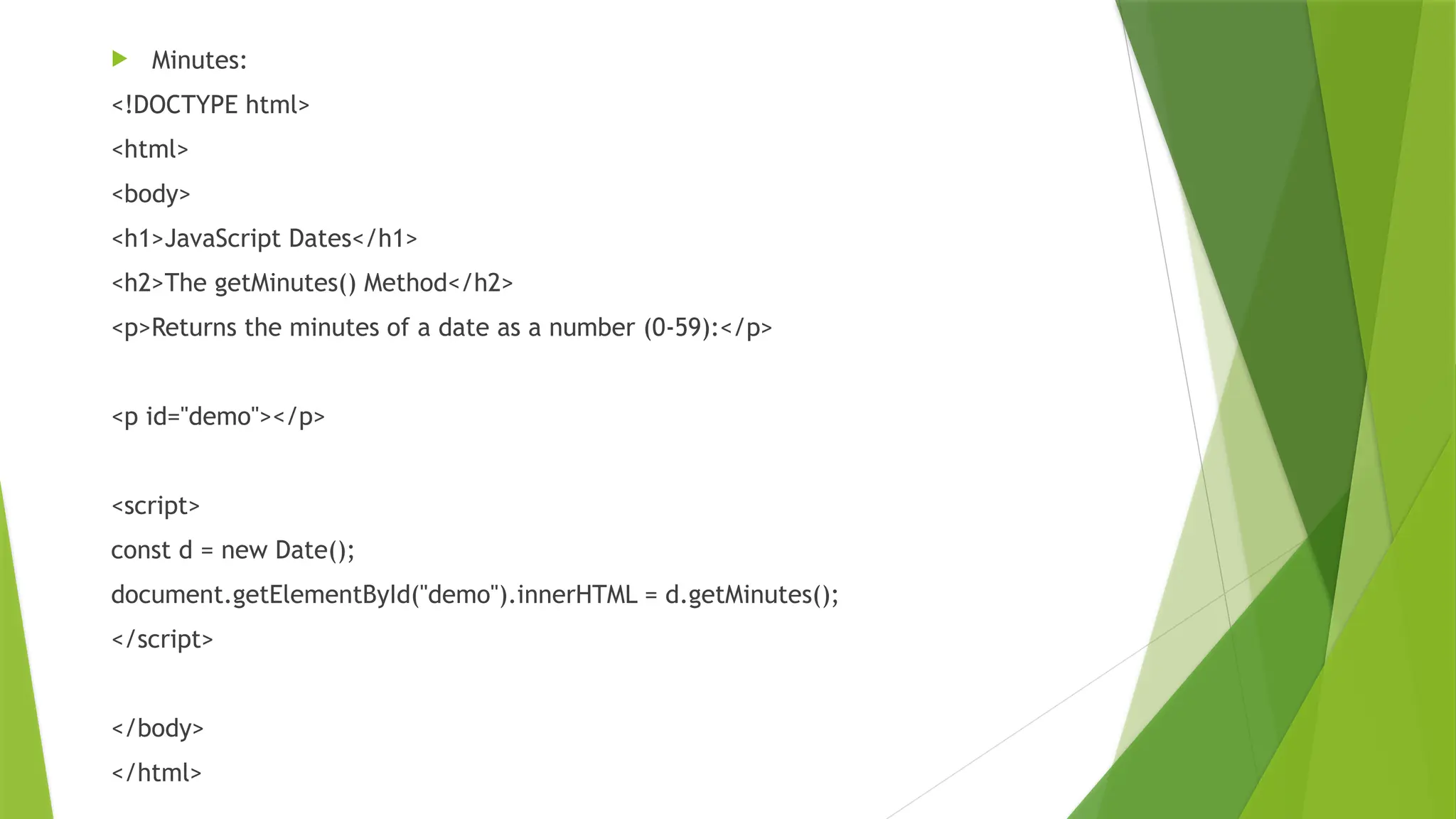  Minutes:
<!DOCTYPE html>
<html>
<body>
<h1>JavaScript Dates</h1>
<h2>The getMinutes() Method</h2>
<p>Returns the minutes of a date as a number (0-59):</p>
<p id="demo"></p>
<script>
const d = new Date();
document.getElementById("demo").innerHTML = d.getMinutes();
</script>
</body>
</html>
 