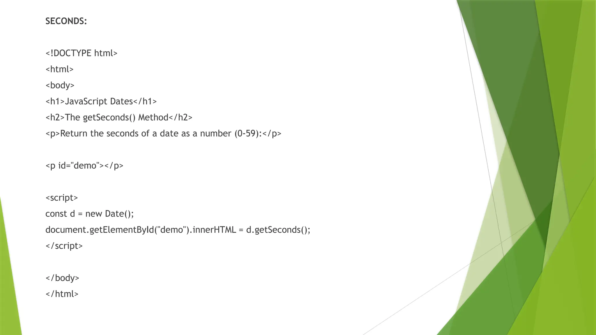 SECONDS:
<!DOCTYPE html>
<html>
<body>
<h1>JavaScript Dates</h1>
<h2>The getSeconds() Method</h2>
<p>Return the seconds of a date as a number (0-59):</p>
<p id="demo"></p>
<script>
const d = new Date();
document.getElementById("demo").innerHTML = d.getSeconds();
</script>
</body>
</html>
 