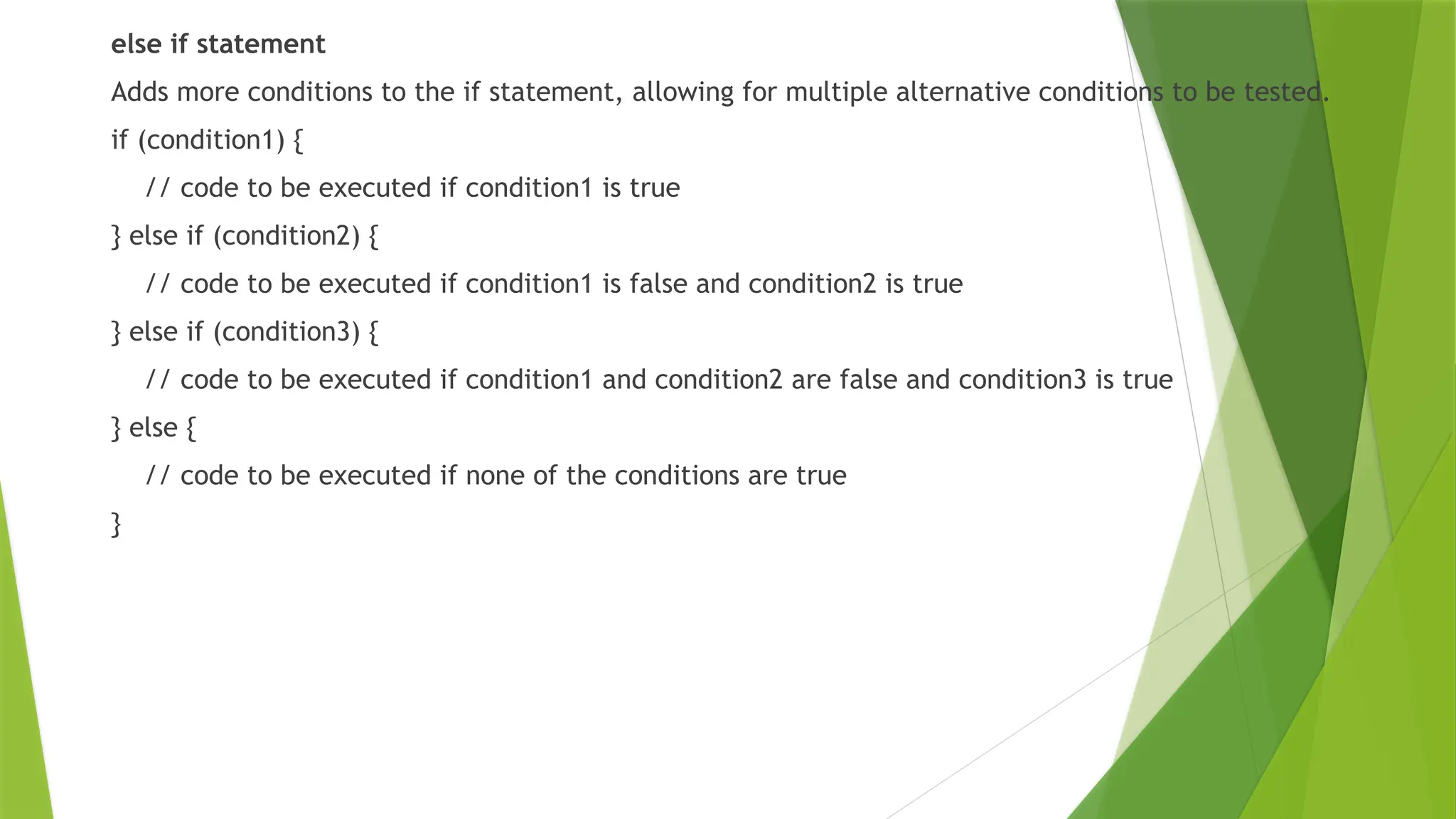 else if statement
Adds more conditions to the if statement, allowing for multiple alternative conditions to be tested.
if (condition1) {
// code to be executed if condition1 is true
} else if (condition2) {
// code to be executed if condition1 is false and condition2 is true
} else if (condition3) {
// code to be executed if condition1 and condition2 are false and condition3 is true
} else {
// code to be executed if none of the conditions are true
}
 