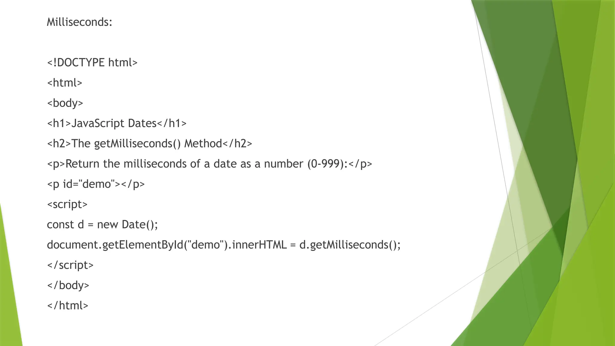 Milliseconds:
<!DOCTYPE html>
<html>
<body>
<h1>JavaScript Dates</h1>
<h2>The getMilliseconds() Method</h2>
<p>Return the milliseconds of a date as a number (0-999):</p>
<p id="demo"></p>
<script>
const d = new Date();
document.getElementById("demo").innerHTML = d.getMilliseconds();
</script>
</body>
</html>
 