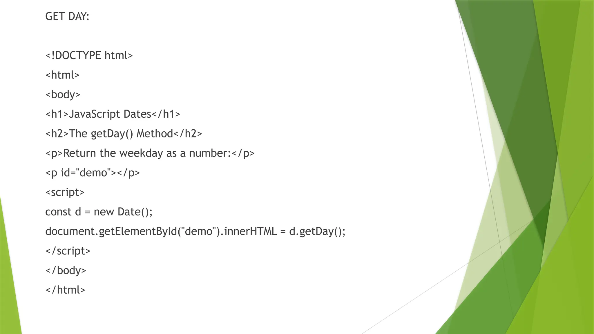 GET DAY:
<!DOCTYPE html>
<html>
<body>
<h1>JavaScript Dates</h1>
<h2>The getDay() Method</h2>
<p>Return the weekday as a number:</p>
<p id="demo"></p>
<script>
const d = new Date();
document.getElementById("demo").innerHTML = d.getDay();
</script>
</body>
</html>
 
