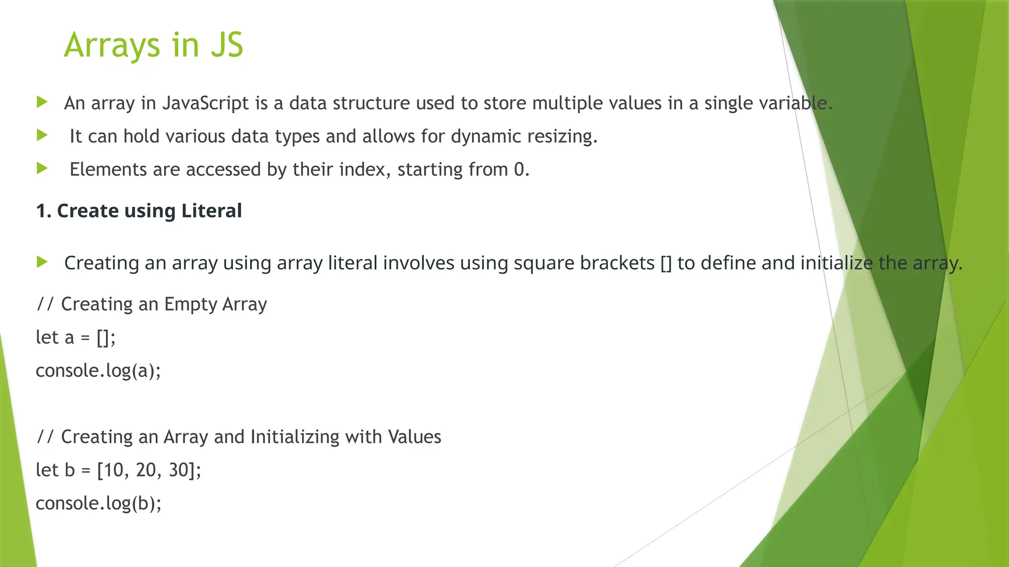 Arrays in JS
 An array in JavaScript is a data structure used to store multiple values in a single variable.
 It can hold various data types and allows for dynamic resizing.
 Elements are accessed by their index, starting from 0.
1. Create using Literal
 Creating an array using array literal involves using square brackets [] to define and initialize the array.
// Creating an Empty Array
let a = [];
console.log(a);
// Creating an Array and Initializing with Values
let b = [10, 20, 30];
console.log(b);
 