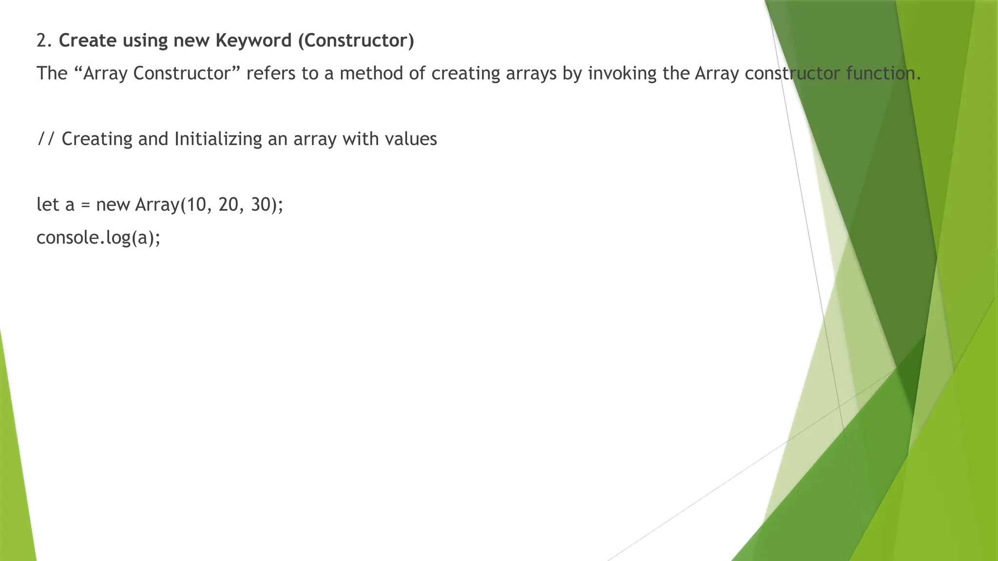 2. Create using new Keyword (Constructor)
The “Array Constructor” refers to a method of creating arrays by invoking the Array constructor function.
// Creating and Initializing an array with values
let a = new Array(10, 20, 30);
console.log(a);
 