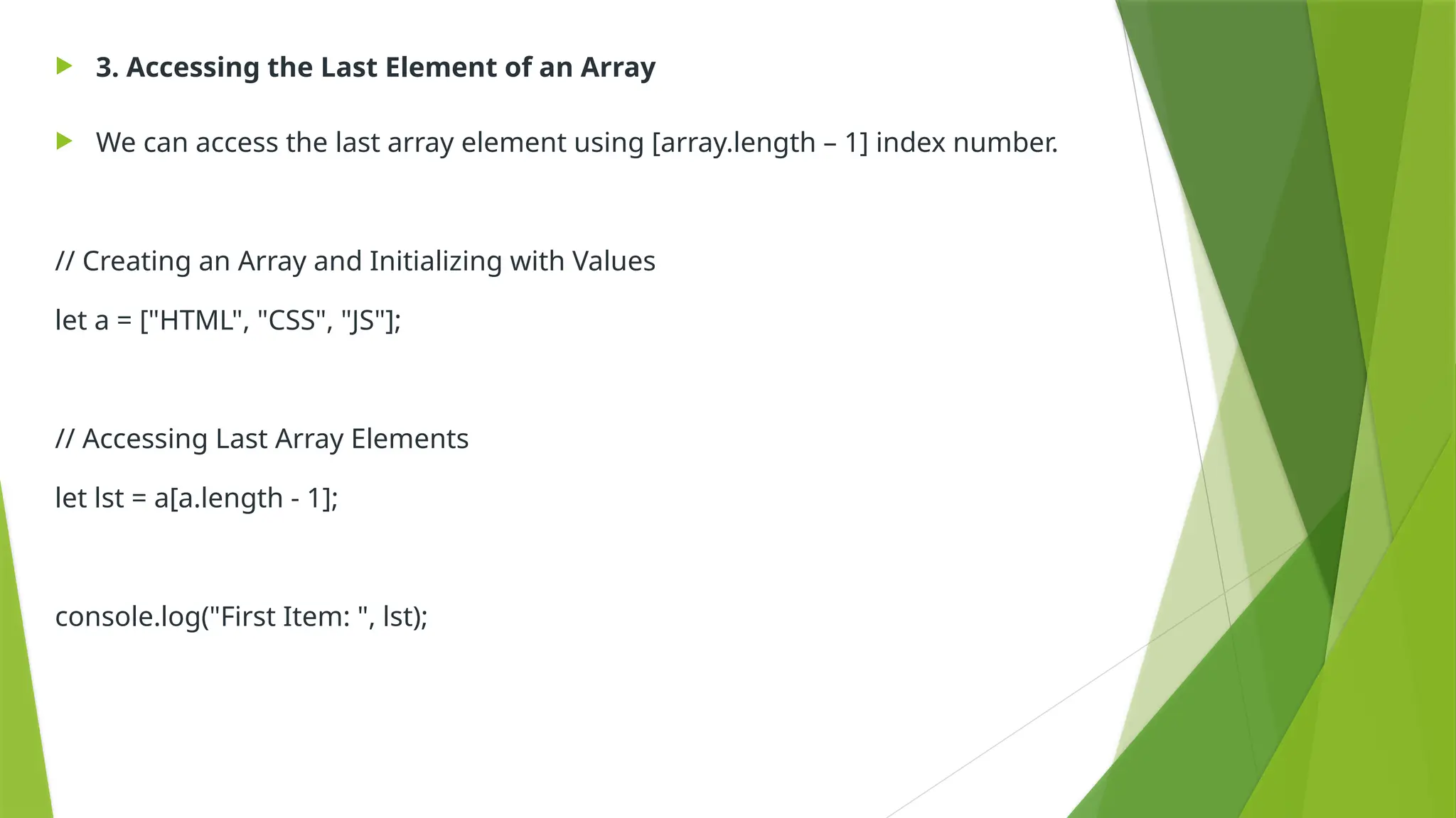  3. Accessing the Last Element of an Array
 We can access the last array element using [array.length – 1] index number.
// Creating an Array and Initializing with Values
let a = ["HTML", "CSS", "JS"];
// Accessing Last Array Elements
let lst = a[a.length - 1];
console.log("First Item: ", lst);
 