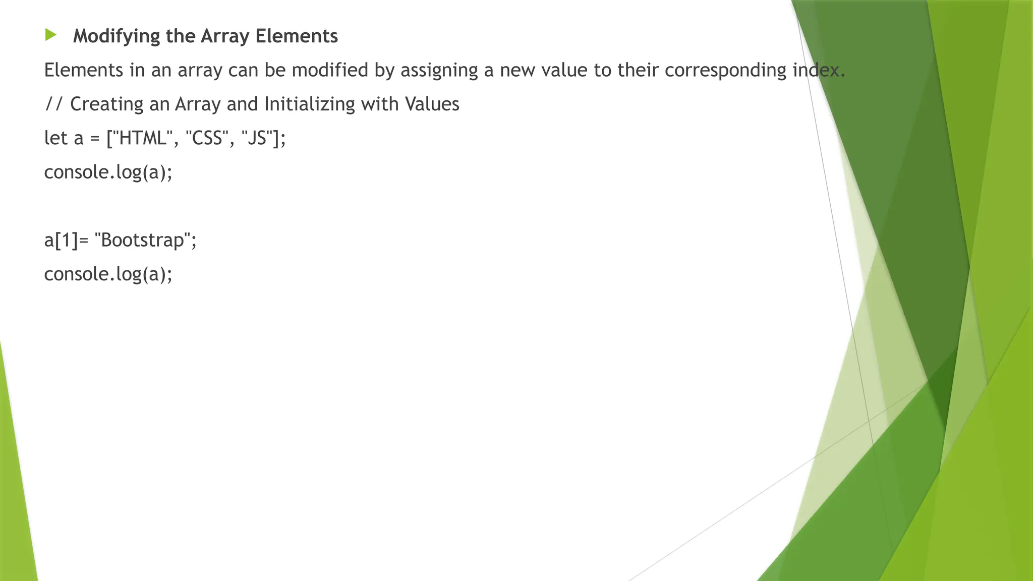  Modifying the Array Elements
Elements in an array can be modified by assigning a new value to their corresponding index.
// Creating an Array and Initializing with Values
let a = ["HTML", "CSS", "JS"];
console.log(a);
a[1]= "Bootstrap";
console.log(a);
 
