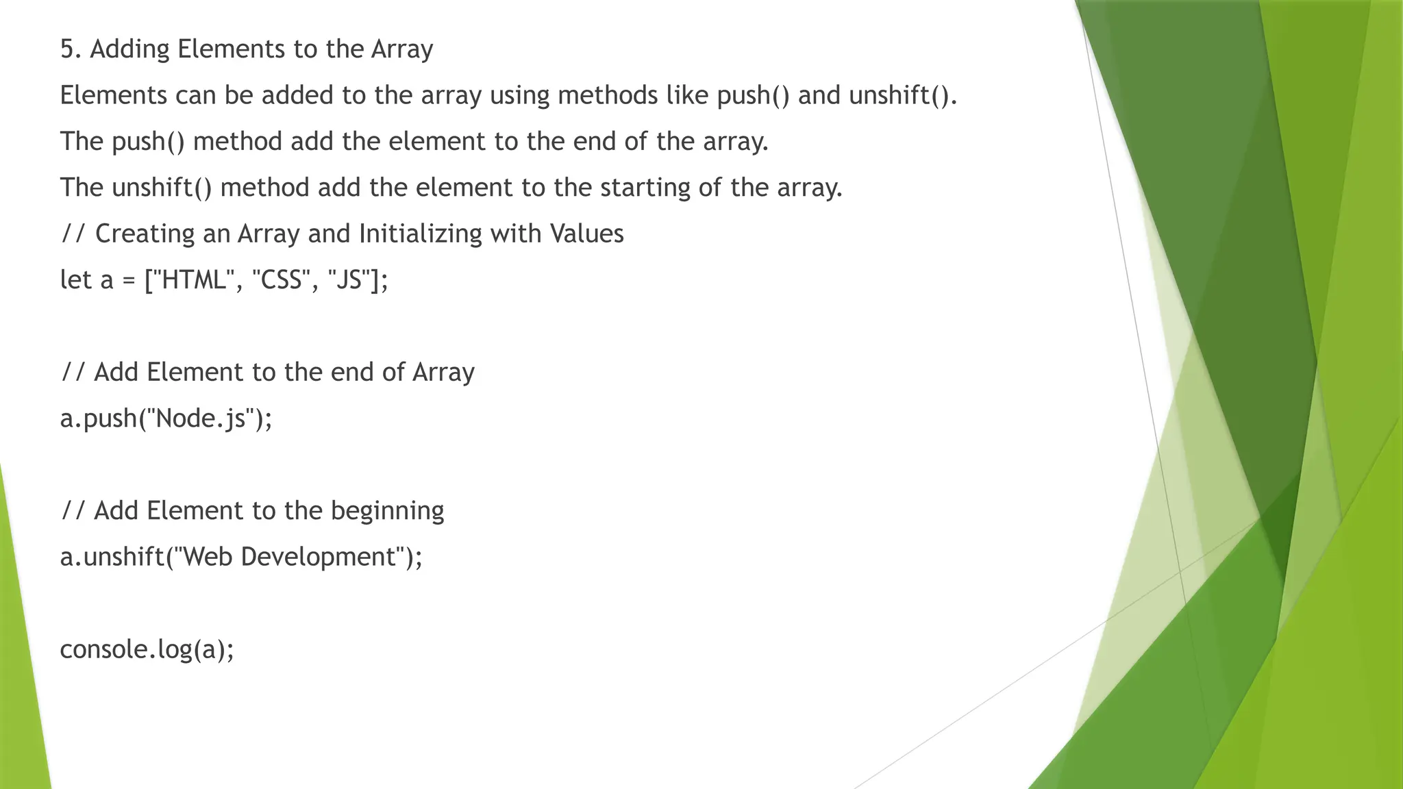 5. Adding Elements to the Array
Elements can be added to the array using methods like push() and unshift().
The push() method add the element to the end of the array.
The unshift() method add the element to the starting of the array.
// Creating an Array and Initializing with Values
let a = ["HTML", "CSS", "JS"];
// Add Element to the end of Array
a.push("Node.js");
// Add Element to the beginning
a.unshift("Web Development");
console.log(a);
 