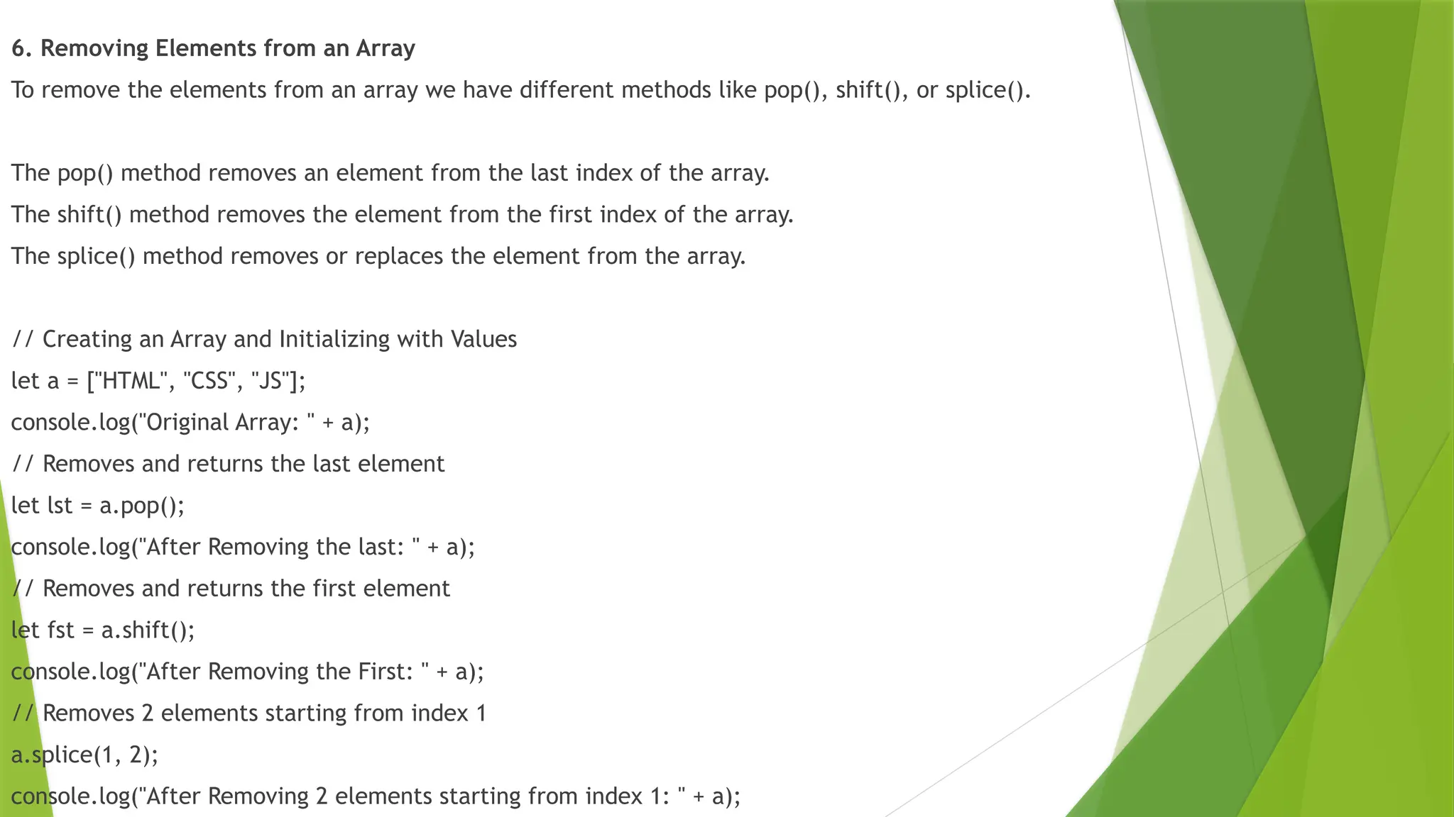 6. Removing Elements from an Array
To remove the elements from an array we have different methods like pop(), shift(), or splice().
The pop() method removes an element from the last index of the array.
The shift() method removes the element from the first index of the array.
The splice() method removes or replaces the element from the array.
// Creating an Array and Initializing with Values
let a = ["HTML", "CSS", "JS"];
console.log("Original Array: " + a);
// Removes and returns the last element
let lst = a.pop();
console.log("After Removing the last: " + a);
// Removes and returns the first element
let fst = a.shift();
console.log("After Removing the First: " + a);
// Removes 2 elements starting from index 1
a.splice(1, 2);
console.log("After Removing 2 elements starting from index 1: " + a);
 