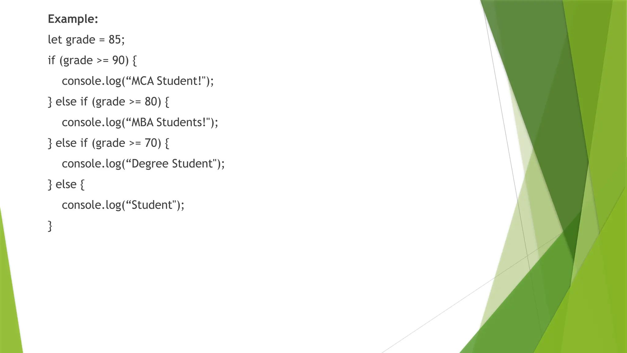 Example:
let grade = 85;
if (grade >= 90) {
console.log(“MCA Student!");
} else if (grade >= 80) {
console.log(“MBA Students!");
} else if (grade >= 70) {
console.log(“Degree Student");
} else {
console.log(“Student");
}
 