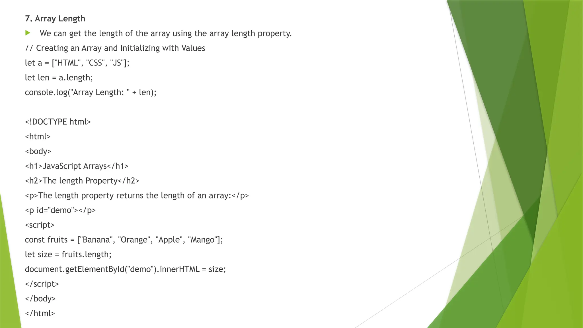 7. Array Length
 We can get the length of the array using the array length property.
// Creating an Array and Initializing with Values
let a = ["HTML", "CSS", "JS"];
let len = a.length;
console.log("Array Length: " + len);
<!DOCTYPE html>
<html>
<body>
<h1>JavaScript Arrays</h1>
<h2>The length Property</h2>
<p>The length property returns the length of an array:</p>
<p id="demo"></p>
<script>
const fruits = ["Banana", "Orange", "Apple", "Mango"];
let size = fruits.length;
document.getElementById("demo").innerHTML = size;
</script>
</body>
</html>
 
