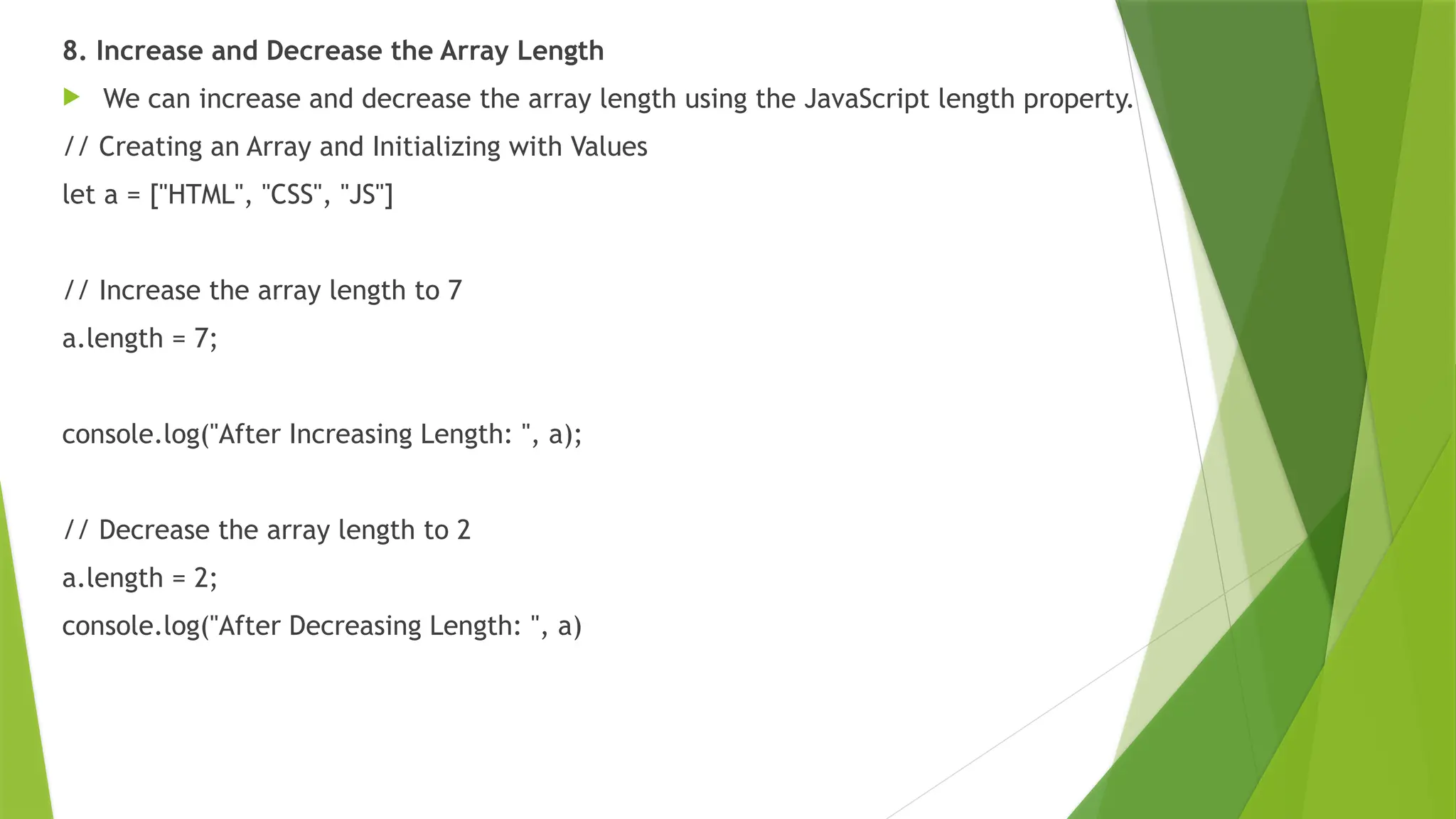 8. Increase and Decrease the Array Length
 We can increase and decrease the array length using the JavaScript length property.
// Creating an Array and Initializing with Values
let a = ["HTML", "CSS", "JS"]
// Increase the array length to 7
a.length = 7;
console.log("After Increasing Length: ", a);
// Decrease the array length to 2
a.length = 2;
console.log("After Decreasing Length: ", a)
 