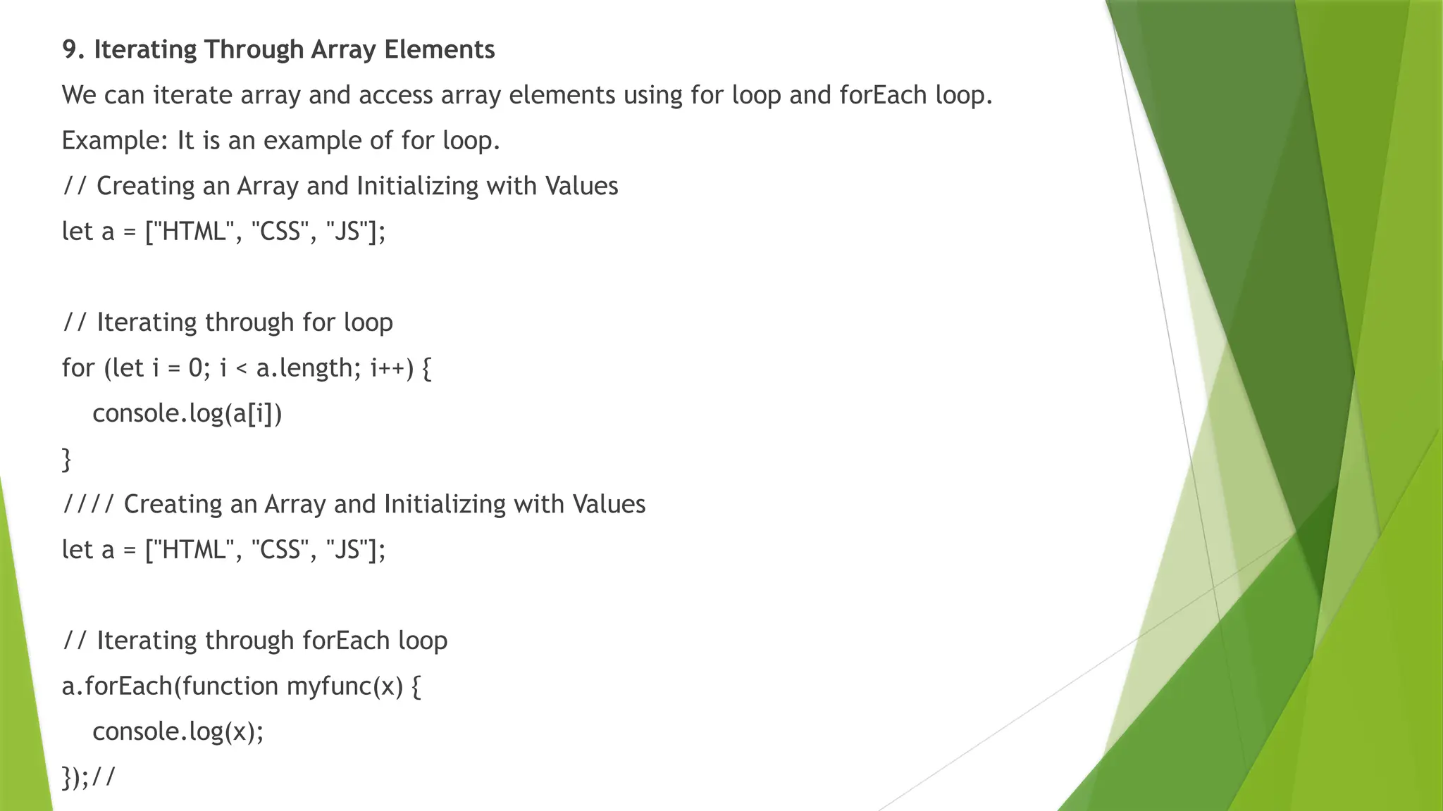 9. Iterating Through Array Elements
We can iterate array and access array elements using for loop and forEach loop.
Example: It is an example of for loop.
// Creating an Array and Initializing with Values
let a = ["HTML", "CSS", "JS"];
// Iterating through for loop
for (let i = 0; i < a.length; i++) {
console.log(a[i])
}
//// Creating an Array and Initializing with Values
let a = ["HTML", "CSS", "JS"];
// Iterating through forEach loop
a.forEach(function myfunc(x) {
console.log(x);
});//
 