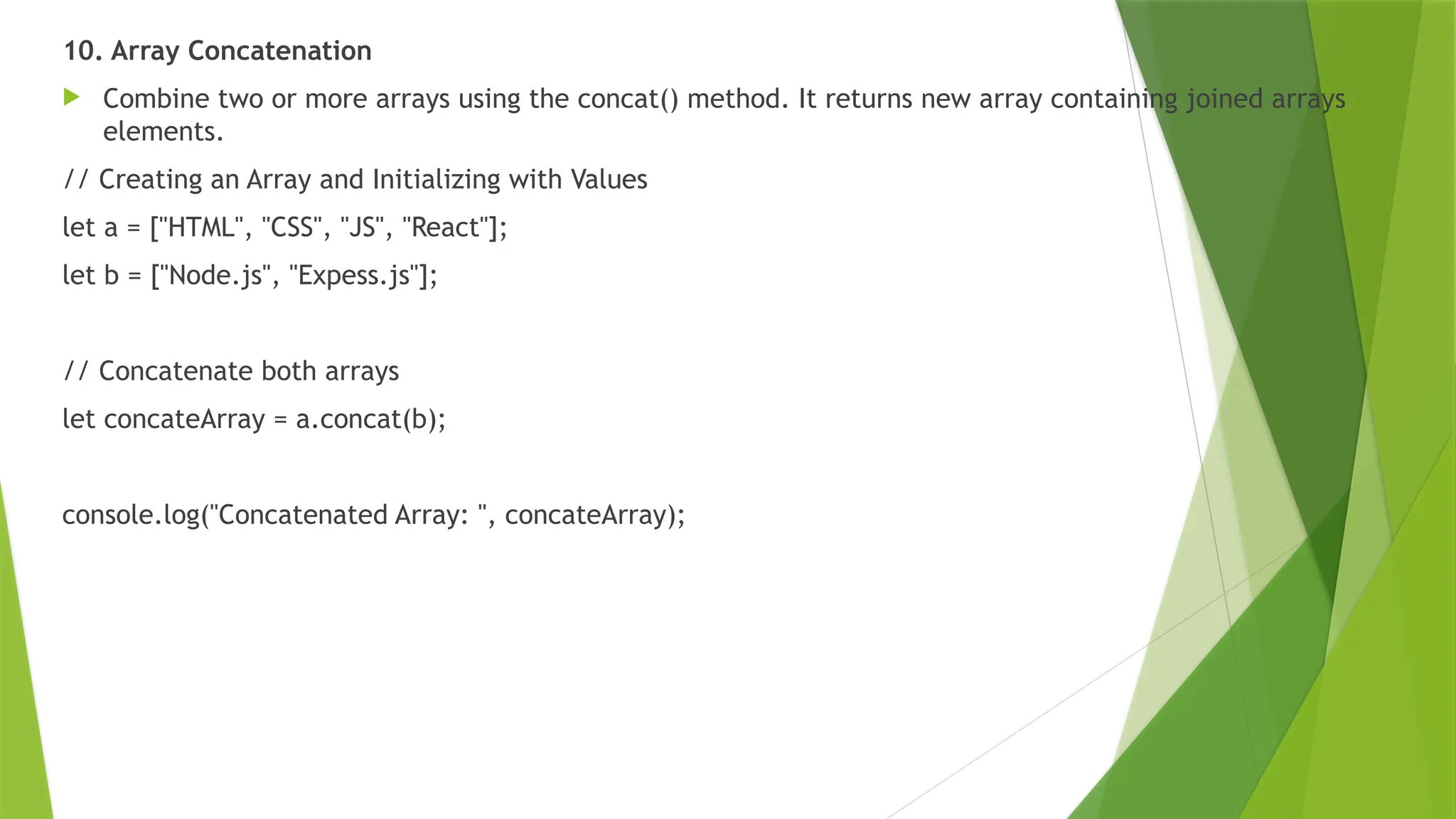 10. Array Concatenation
 Combine two or more arrays using the concat() method. It returns new array containing joined arrays
elements.
// Creating an Array and Initializing with Values
let a = ["HTML", "CSS", "JS", "React"];
let b = ["Node.js", "Expess.js"];
// Concatenate both arrays
let concateArray = a.concat(b);
console.log("Concatenated Array: ", concateArray);
 