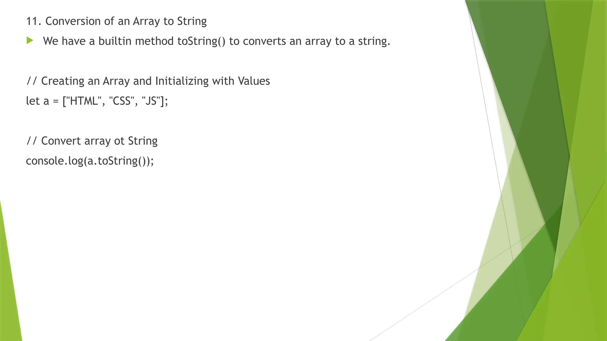 11. Conversion of an Array to String
 We have a builtin method toString() to converts an array to a string.
// Creating an Array and Initializing with Values
let a = ["HTML", "CSS", "JS"];
// Convert array ot String
console.log(a.toString());
 