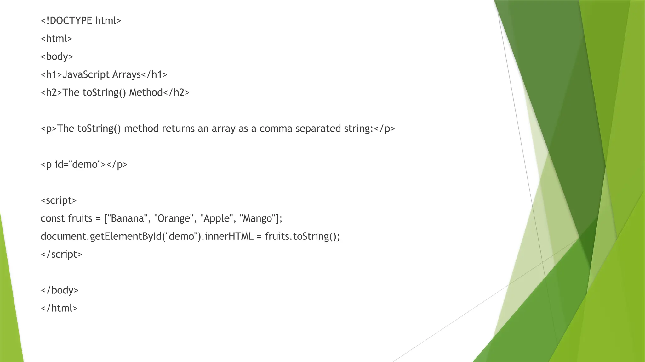 <!DOCTYPE html>
<html>
<body>
<h1>JavaScript Arrays</h1>
<h2>The toString() Method</h2>
<p>The toString() method returns an array as a comma separated string:</p>
<p id="demo"></p>
<script>
const fruits = ["Banana", "Orange", "Apple", "Mango"];
document.getElementById("demo").innerHTML = fruits.toString();
</script>
</body>
</html>
 