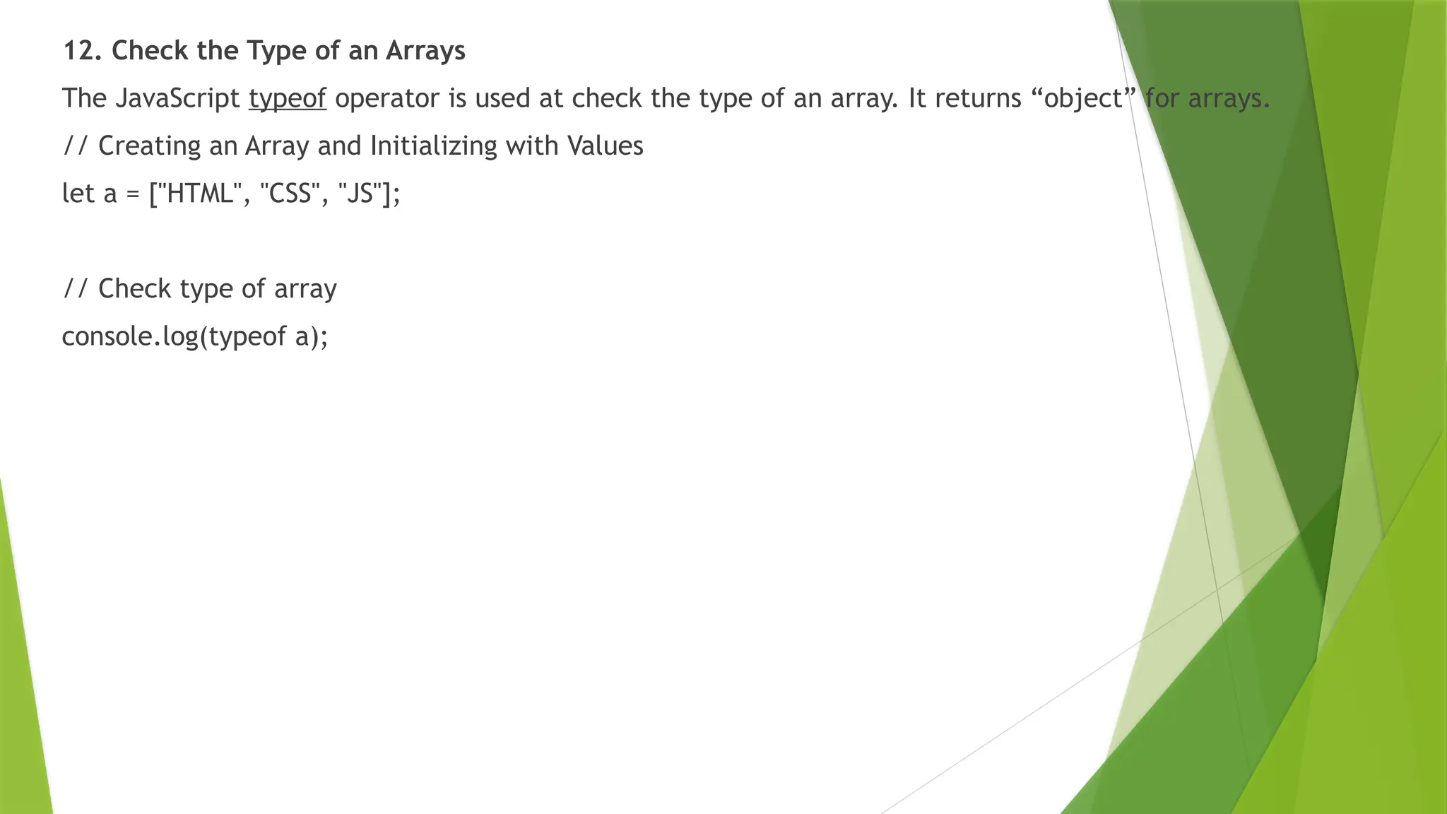 12. Check the Type of an Arrays
The JavaScript typeof operator is used at check the type of an array. It returns “object” for arrays.
// Creating an Array and Initializing with Values
let a = ["HTML", "CSS", "JS"];
// Check type of array
console.log(typeof a);
 